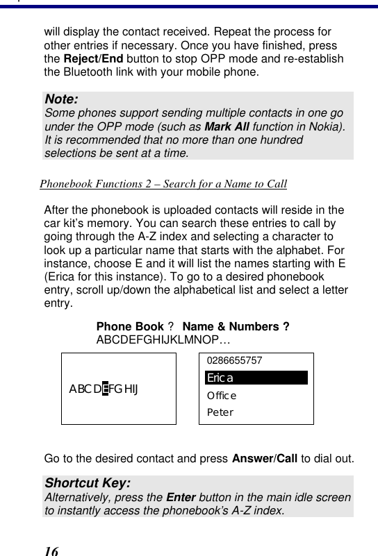 3. Operation 16 will display the contact received. Repeat the process for other entries if necessary. Once you have finished, press the Reject/End button to stop OPP mode and re-establish the Bluetooth link with your mobile phone. Note: Some phones support sending multiple contacts in one go under the OPP mode (such as Mark All function in Nokia). It is recommended that no more than one hundred selections be sent at a time. Phonebook Functions 2 – Search for a Name to Call After the phonebook is uploaded contacts will reside in the car kit’s memory. You can search these entries to call by going through the A-Z index and selecting a character to look up a particular name that starts with the alphabet. For instance, choose E and it will list the names starting with E (Erica for this instance). To go to a desired phonebook entry, scroll up/down the alphabetical list and select a letter entry.  Phone Book ? Name &amp; Numbers ? ABCDEFGHIJKLMNOP… ABCDEFGHIJ  0286655757 Erica Office Peter  Go to the desired contact and press Answer/Call to dial out.  Shortcut Key: Alternatively, press the Enter button in the main idle screen to instantly access the phonebook’s A-Z index. 