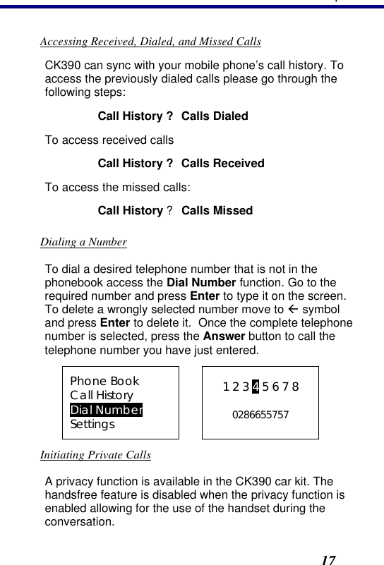 3. Operation17 Accessing Received, Dialed, and Missed Calls CK390 can sync with your mobile phone’s call history. To access the previously dialed calls please go through the following steps: Call History ? Calls Dialed To access received calls Call History ? Calls Received To access the missed calls: Call History ? Calls Missed Dialing a Number To dial a desired telephone number that is not in the phonebook access the Dial Number function. Go to the required number and press Enter to type it on the screen. To delete a wrongly selected number move to ß symbol and press Enter to delete it.  Once the complete telephone number is selected, press the Answer button to call the telephone number you have just entered. Phone Book Call History Dial Number Settings  1 2 3 4 5 6 7 8  0286655757 Initiating Private Calls A privacy function is available in the CK390 car kit. The handsfree feature is disabled when the privacy function is enabled allowing for the use of the handset during the conversation. 