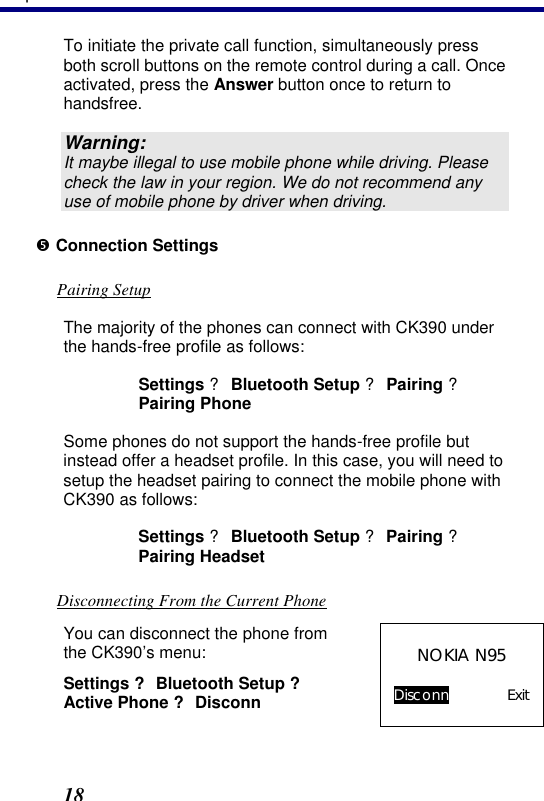 3. Operation 18 To initiate the private call function, simultaneously press both scroll buttons on the remote control during a call. Once activated, press the Answer button once to return to handsfree. Warning: It maybe illegal to use mobile phone while driving. Please check the law in your region. We do not recommend any use of mobile phone by driver when driving. • Connection Settings Pairing Setup The majority of the phones can connect with CK390 under the hands-free profile as follows: Settings ? Bluetooth Setup ? Pairing ? Pairing Phone Some phones do not support the hands-free profile but instead offer a headset profile. In this case, you will need to setup the headset pairing to connect the mobile phone with CK390 as follows:  Settings ? Bluetooth Setup ? Pairing ? Pairing Headset Disconnecting From the Current Phone You can disconnect the phone from the CK390’s menu: Settings ? Bluetooth Setup ? Active Phone ? Disconn  NOKIA N95  Disconn Exit  