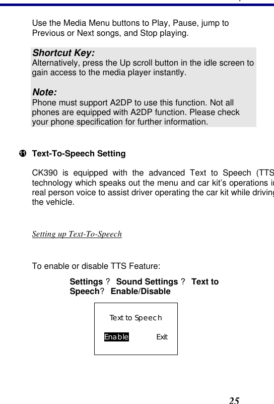 3. Operation25 Use the Media Menu buttons to Play, Pause, jump to Previous or Next songs, and Stop playing.  Shortcut Key: Alternatively, press the Up scroll button in the idle screen to gain access to the media player instantly.  Note: Phone must support A2DP to use this function. Not all phones are equipped with A2DP function. Please check your phone specification for further information.   Text-To-Speech Setting CK390 is equipped with the advanced Text to Speech (TTStechnology which speaks out the menu and car kit’s operations in real person voice to assist driver operating the car kit while driving the vehicle.   Setting up Text-To-Speech  To enable or disable TTS Feature: Settings ? Sound Settings ? Text to Speech? Enable/Disable Text to Speech  Enable    Exit  