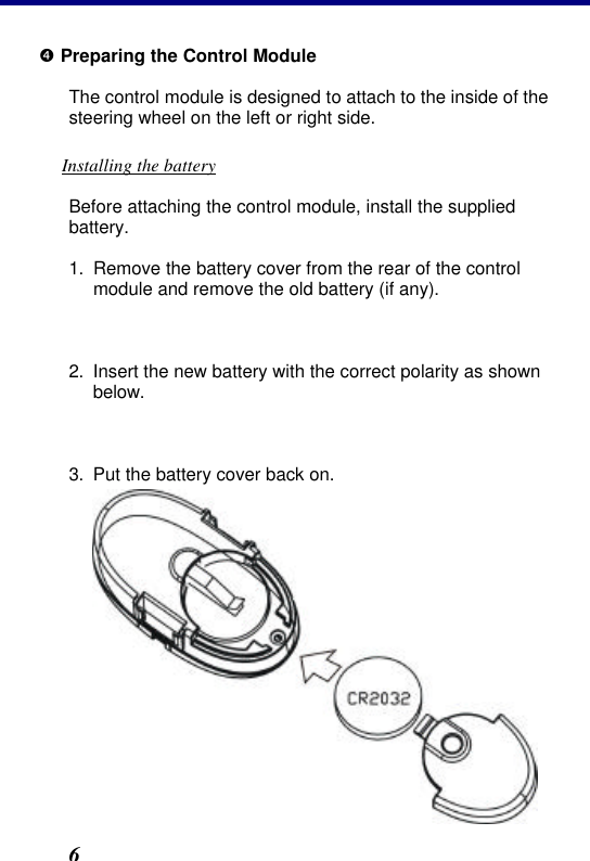 2. Installation 6 • Preparing the Control Module The control module is designed to attach to the inside of the steering wheel on the left or right side. Installing the battery Before attaching the control module, install the supplied battery. 1. Remove the battery cover from the rear of the control module and remove the old battery (if any).  2. Insert the new battery with the correct polarity as shown below.  3. Put the battery cover back on. 