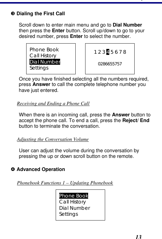 3. Operation13 Ž Dialing the First Call Scroll down to enter main menu and go to Dial Number then press the Enter button. Scroll up/down to go to your desired number, press Enter to select the number. Phone Book Call History Dial Number Settings  1 2 3 4 5 6 7 8  0286655757 Once you have finished selecting all the numbers required, press Answer to call the complete telephone number you have just entered.  Receiving and Ending a Phone Call When there is an incoming call, press the Answer button to accept the phone call. To end a call, press the Reject/ End button to terminate the conversation. Adjusting the Conversation Volume User can adjust the volume during the conversation by pressing the up or down scroll button on the remote. • Advanced Operation Phonebook Functions 1 – Updating Phonebook Phone Book Call History Dial Number Settings 