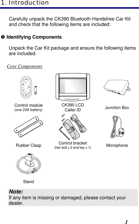  1 Carefully unpack the CK390 Bluetooth Handsfree Car Kit and check that the following items are included: Œ Identifying Components Unpack the Car Kit package and ensure the following items are included.  Core Components    Control module (one 23A battery) CK390 LCD Caller ID Junction Box    Rubber Clasp Control bracket (hex bolt x 2 and key x 1) Microphone      Stand      Note: If any item is missing or damaged, please contact your dealer. 1. Introduction 