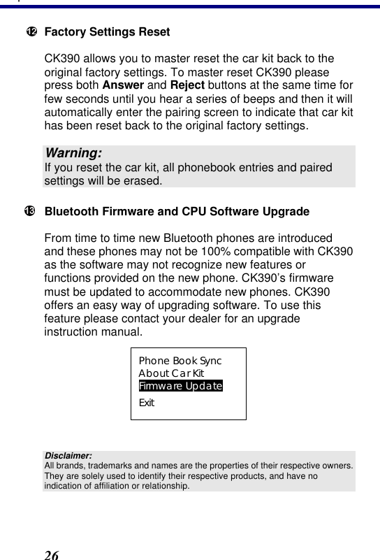 3. Operation 26  Factory Settings Reset CK390 allows you to master reset the car kit back to the original factory settings. To master reset CK390 please press both Answer and Reject buttons at the same time for few seconds until you hear a series of beeps and then it will automatically enter the pairing screen to indicate that car kit has been reset back to the original factory settings.  Warning: If you reset the car kit, all phonebook entries and paired settings will be erased.  Bluetooth Firmware and CPU Software Upgrade From time to time new Bluetooth phones are introduced and these phones may not be 100% compatible with CK390 as the software may not recognize new features or functions provided on the new phone. CK390’s firmware must be updated to accommodate new phones. CK390 offers an easy way of upgrading software. To use this feature please contact your dealer for an upgrade instruction manual.  Phone Book Sync About Car Kit Firmware Update Exit  Disclaimer: All brands, trademarks and names are the properties of their respective owners. They are solely used to identify their respective products, and have no indication of affiliation or relationship.  