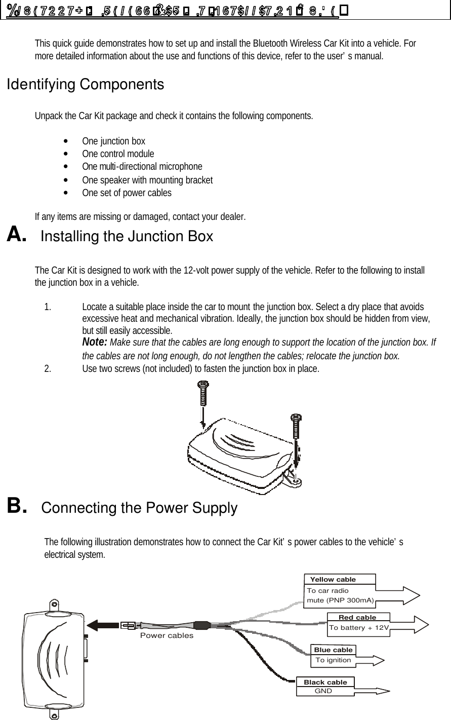  This quick guide demonstrates how to set up and install the Bluetooth Wireless Car Kit into a vehicle. For more detailed information about the use and functions of this device, refer to the user’s manual.  Identifying Components  Unpack the Car Kit package and check it contains the following components.  • One junction box  • One control module • One multi-directional microphone • One speaker with mounting bracket • One set of power cables  If any items are missing or damaged, contact your dealer. A.  Installing the Junction Box  The Car Kit is designed to work with the 12-volt power supply of the vehicle. Refer to the following to install the junction box in a vehicle.  1. Locate a suitable place inside the car to mount the junction box. Select a dry place that avoids excessive heat and mechanical vibration. Ideally, the junction box should be hidden from view, but still easily accessible. Note: Make sure that the cables are long enough to support the location of the junction box. If the cables are not long enough, do not lengthen the cables; relocate the junction box. 2. Use two screws (not included) to fasten the junction box in place.  B.  Connecting the Power Supply  The following illustration demonstrates how to connect the Car Kit’s power cables to the vehicle’s electrical system.  GNDPower cablesTo car radiomute (PNP 300mA)Yellow cableTo battery + 12VRed cableTo ignitionBlue cableBlack cable 