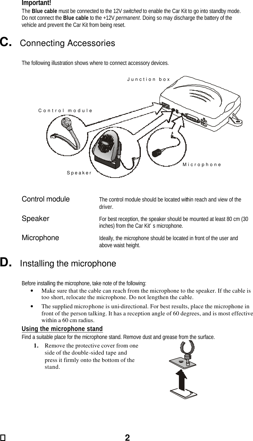 2 Important! The Blue cable must be connected to the 12V switched to enable the Car Kit to go into standby mode. Do not connect the Blue cable to the +12V permanent. Doing so may discharge the battery of the vehicle and prevent the Car Kit from being reset.  C.  Connecting Accessories  The following illustration shows where to connect accessory devices.  Control moduleSpeakerMicrophoneJunction box   Control module    The control module should be located within reach and view of the driver. Speaker    For best reception, the speaker should be mounted at least 80 cm (30 inches) from the Car Kit’s microphone. Microphone    Ideally, the microphone should be located in front of the user and above waist height.  D.  Installing the microphone  Before installing the microphone, take note of the following: • Make sure that the cable can reach from the microphone to the speaker. If the cable is too short, relocate the microphone. Do not lengthen the cable. • The supplied microphone is uni-directional. For best results, place the microphone in front of the person talking. It has a reception angle of 60 degrees, and is most effective within a 60 cm radius. Using the microphone stand Find a suitable place for the microphone stand. Remove dust and grease from the surface. 1. Remove the protective cover from one side of the double-sided tape and press it firmly onto the bottom of the stand.   