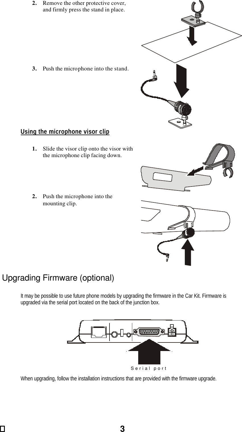 32. Remove the other protective cover, and firmly press the stand in place.   3. Push the microphone into the stand.  Using the microphone visor clip  1. Slide the visor clip onto the visor with the microphone clip facing down.   2. Push the microphone into the mounting clip.   Upgrading Firmware (optional)  It may be possible to use future phone models by upgrading the firmware in the Car Kit. Firmware is upgraded via the serial port located on the back of the junction box.   Serial port  When upgrading, follow the installation instructions that are provided with the firmware upgrade. 