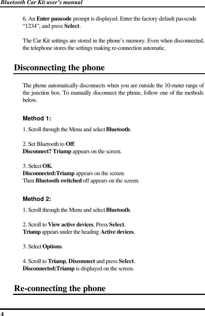 Bluetooth Car Kit user’s manual 4   6. An Enter passcode prompt is displayed. Enter the factory default passcode “1234”, and press Select. The Car Kit settings are stored in the phone’s memory. Even when disconnected, the telephone stores the settings making re-connection automatic. Disconnecting the phone The phone automatically disconnects when you are outside the 10-meter range of the junction box. To manually disconnect the phone, follow one of the methods below. Method 1: 1. Scroll through the Menu and select Bluetooth. 2. Set Bluetooth to Off.  Disconnect? Triamp appears on the screen.  3. Select OK.  Disconnected:Triamp appears on the screen. Then Bluetooth switched off appears on the screen. Method 2: 1. Scroll through the Menu and select Bluetooth. 2. Scroll to View active devices. Press Select. Triamp appears under the heading Active devices. 3. Select Options. 4. Scroll to Triamp, Disconnect and press Select.  Disconnected:Triamp is displayed on the screen.  Re-connecting the phone 