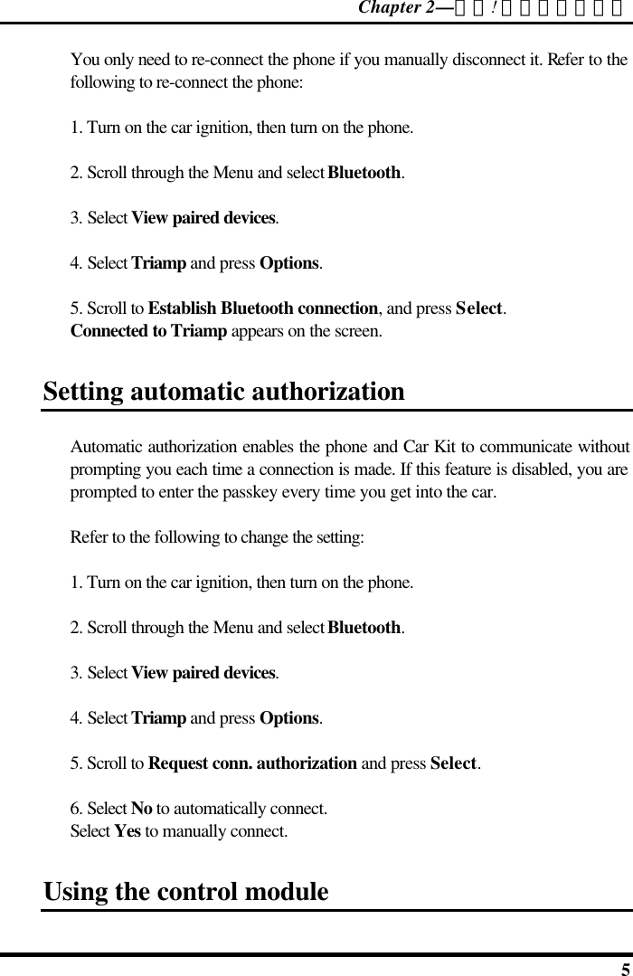 Chapter 2—錯誤! 尚未定義樣式。  5 You only need to re-connect the phone if you manually disconnect it. Refer to the following to re-connect the phone: 1. Turn on the car ignition, then turn on the phone. 2. Scroll through the Menu and select Bluetooth. 3. Select View paired devices. 4. Select Triamp and press Options. 5. Scroll to Establish Bluetooth connection, and press Select. Connected to Triamp appears on the screen. Setting automatic authorization  Automatic authorization enables the phone and Car Kit to communicate without prompting you each time a connection is made. If this feature is disabled, you are prompted to enter the passkey every time you get into the car. Refer to the following to change the setting: 1. Turn on the car ignition, then turn on the phone. 2. Scroll through the Menu and select Bluetooth. 3. Select View paired devices. 4. Select Triamp and press Options. 5. Scroll to Request conn. authorization and press Select. 6. Select No to automatically connect.  Select Yes to manually connect. Using the control module 