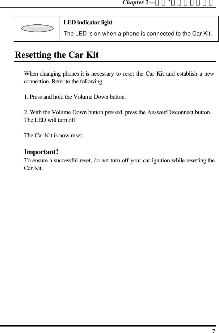 Chapter 2—錯誤! 尚未定義樣式。  7  LED indicator light The LED is on when a phone is connected to the Car Kit. Resetting the Car Kit When changing phones it is necessary to reset the Car Kit and establish a new connection. Refer to the following: 1. Press and hold the Volume Down button. 2. With the Volume Down button pressed, press the Answer/Disconnect button. The LED will turn off. The Car Kit is now reset. Important! To ensure a successful reset, do not turn off your car ignition while resetting the Car Kit.  