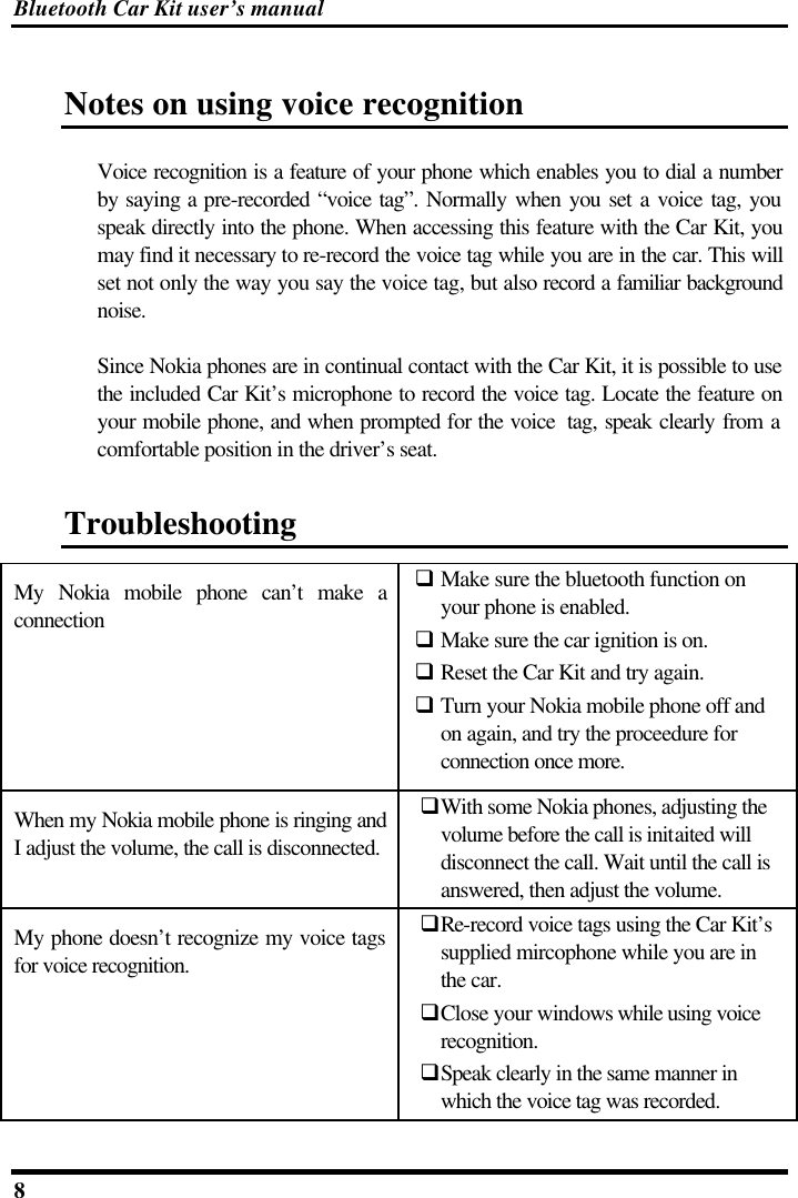 Bluetooth Car Kit user’s manual 8   Notes on using voice recognition Voice recognition is a feature of your phone which enables you to dial a number by saying a pre-recorded “voice tag”. Normally when you set a voice tag, you speak directly into the phone. When accessing this feature with the Car Kit, you may find it necessary to re-record the voice tag while you are in the car. This will set not only the way you say the voice tag, but also record a familiar background noise.  Since Nokia phones are in continual contact with the Car Kit, it is possible to use the included Car Kit’s microphone to record the voice tag. Locate the feature on your mobile phone, and when prompted for the voice  tag, speak clearly from a comfortable position in the driver’s seat. Troubleshooting  My Nokia mobile phone can’t make a connection q Make sure the bluetooth function on your phone is enabled. q Make sure the car ignition is on. q Reset the Car Kit and try again. q Turn your Nokia mobile phone off and on again, and try the proceedure for connection once more. When my Nokia mobile phone is ringing and I adjust the volume, the call is disconnected. qWith some Nokia phones, adjusting the volume before the call is initaited will disconnect the call. Wait until the call is answered, then adjust the volume. My phone doesn’t recognize my voice tags for voice recognition. qRe-record voice tags using the Car Kit’s supplied mircophone while you are in the car. qClose your windows while using voice recognition. qSpeak clearly in the same manner in which the voice tag was recorded. 