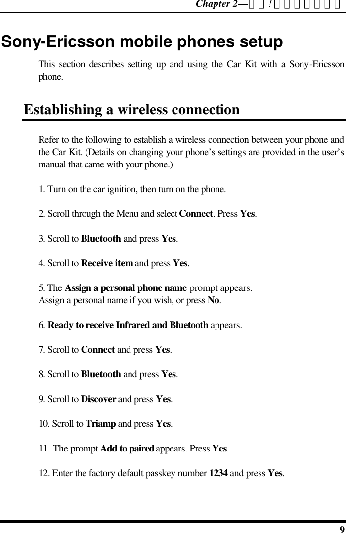 Chapter 2—錯誤! 尚未定義樣式。  9 Sony-Ericsson mobile phones setup This section describes setting up and using the Car Kit with a Sony-Ericsson phone. Establishing a wireless connection Refer to the following to establish a wireless connection between your phone and the Car Kit. (Details on changing your phone’s settings are provided in the user’s manual that came with your phone.) 1. Turn on the car ignition, then turn on the phone. 2. Scroll through the Menu and select Connect. Press Yes. 3. Scroll to Bluetooth and press Yes. 4. Scroll to Receive item and press Yes. 5. The Assign a personal phone name prompt appears.  Assign a personal name if you wish, or press No. 6. Ready to receive Infrared and Bluetooth appears. 7. Scroll to Connect and press Yes. 8. Scroll to Bluetooth and press Yes. 9. Scroll to Discover and press Yes. 10. Scroll to Triamp and press Yes. 11. The prompt Add to paired appears. Press Yes. 12. Enter the factory default passkey number 1234 and press Yes. 