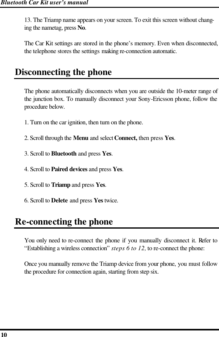 Bluetooth Car Kit user’s manual 10   13. The Triamp name appears on your screen. To exit this screen without chang-ing the nametag, press No. The Car Kit settings are stored in the phone’s memory. Even when disconnected, the telephone stores the settings making re-connection automatic. Disconnecting the phone The phone automatically disconnects when you are outside the 10-meter range of the junction box. To manually disconnect your Sony-Ericsson phone, follow the procedure below. 1. Turn on the car ignition, then turn on the phone. 2. Scroll through the Menu and select Connect, then press Yes. 3. Scroll to Bluetooth and press Yes. 4. Scroll to Paired devices and press Yes. 5. Scroll to Triamp and press Yes. 6. Scroll to Delete and press Yes twice. Re-connecting the phone You only need to re-connect the phone if you manually disconnect it. Refer to “Establishing a wireless connection” steps 6 to 12, to re-connect the phone: Once you manually remove the Triamp device from your phone, you must follow the procedure for connection again, starting from step six. 