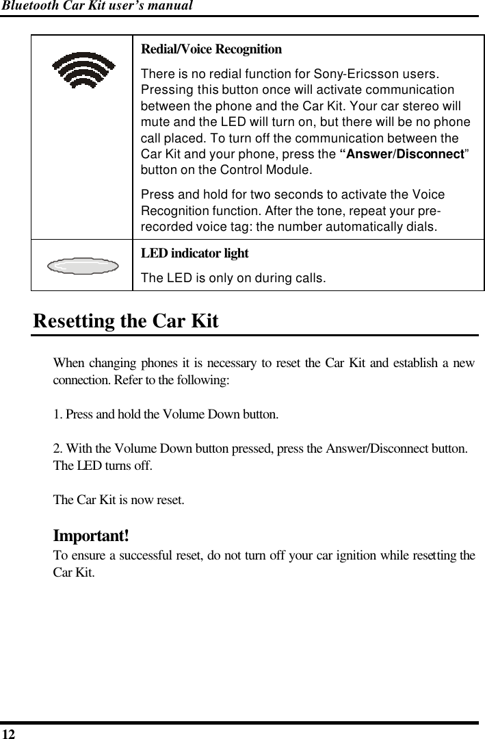 Bluetooth Car Kit user’s manual 12    Redial/Voice Recognition There is no redial function for Sony-Ericsson users. Pressing this button once will activate communication between the phone and the Car Kit. Your car stereo will mute and the LED will turn on, but there will be no phone call placed. To turn off the communication between the Car Kit and your phone, press the “Answer/Disconnect” button on the Control Module. Press and hold for two seconds to activate the Voice Recognition function. After the tone, repeat your pre-recorded voice tag: the number automatically dials.  LED indicator light The LED is only on during calls. Resetting the Car Kit When changing phones it is necessary to reset the Car Kit and establish a new connection. Refer to the following: 1. Press and hold the Volume Down button. 2. With the Volume Down button pressed, press the Answer/Disconnect button. The LED turns off. The Car Kit is now reset. Important! To ensure a successful reset, do not turn off your car ignition while resetting the Car Kit.  