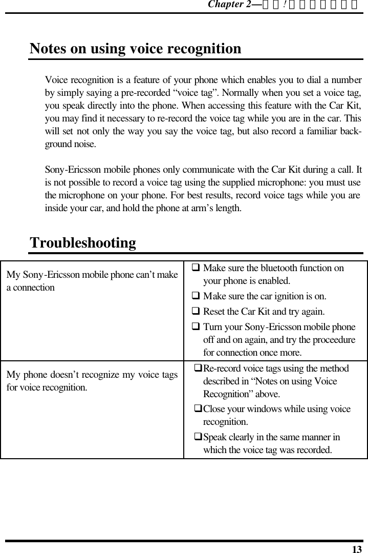 Chapter 2—錯誤! 尚未定義樣式。  13 Notes on using voice recognition Voice recognition is a feature of your phone which enables you to dial a number by simply saying a pre-recorded “voice tag”. Normally when you set a voice tag, you speak directly into the phone. When accessing this feature with the Car Kit, you may find it necessary to re-record the voice tag while you are in the car. This will set not only the way you say the voice tag, but also record a familiar back-ground noise.  Sony-Ericsson mobile phones only communicate with the Car Kit during a call. It is not possible to record a voice tag using the supplied microphone: you must use the microphone on your phone. For best results, record voice tags while you are inside your car, and hold the phone at arm’s length. Troubleshooting My Sony-Ericsson mobile phone can’t make a connection q Make sure the bluetooth function on your phone is enabled. q Make sure the car ignition is on. q Reset the Car Kit and try again. q Turn your Sony-Ericsson mobile phone off and on again, and try the proceedure for connection once more. My phone doesn’t recognize my voice tags for voice recognition. qRe-record voice tags using the method described in “Notes on using Voice Recognition” above. qClose your windows while using voice recognition. qSpeak clearly in the same manner in which the voice tag was recorded.  