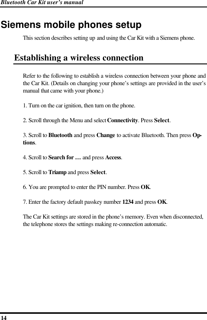 Bluetooth Car Kit user’s manual 14   Siemens mobile phones setup This section describes setting up and using the Car Kit with a Siemens phone. Establishing a wireless connection Refer to the following to establish a wireless connection between your phone and the Car Kit. (Details on changing your phone’s settings are provided in the user’s manual that came with your phone.) 1. Turn on the car ignition, then turn on the phone. 2. Scroll through the Menu and select Connectivity. Press Select. 3. Scroll to Bluetooth and press Change to activate Bluetooth. Then press Op-tions. 4. Scroll to Search for …  and press Access. 5. Scroll to Triamp and press Select. 6. You are prompted to enter the PIN number. Press OK. 7. Enter the factory default passkey number 1234 and press OK. The Car Kit settings are stored in the phone’s memory. Even when disconnected, the telephone stores the settings making re-connection automatic. 