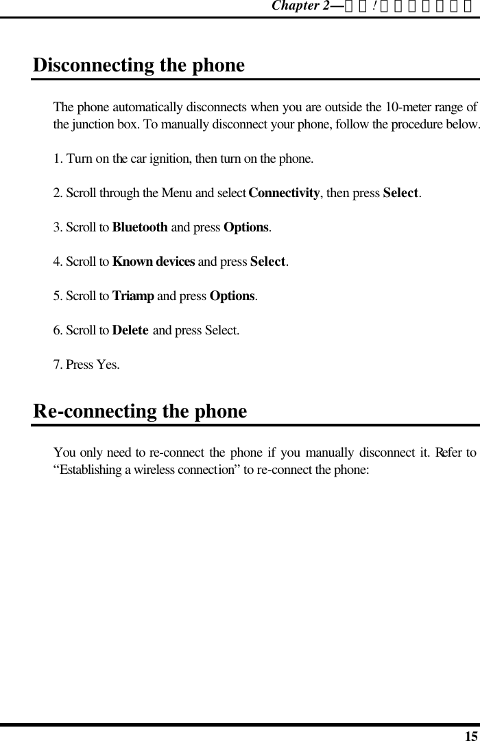 Chapter 2—錯誤! 尚未定義樣式。  15 Disconnecting the phone The phone automatically disconnects when you are outside the 10-meter range of the junction box. To manually disconnect your phone, follow the procedure below. 1. Turn on the car ignition, then turn on the phone. 2. Scroll through the Menu and select Connectivity, then press Select. 3. Scroll to Bluetooth and press Options. 4. Scroll to Known devices and press Select. 5. Scroll to Triamp and press Options. 6. Scroll to Delete and press Select. 7. Press Yes. Re-connecting the phone You only need to re-connect the phone if you manually disconnect it. Refer to “Establishing a wireless connection” to re-connect the phone: 