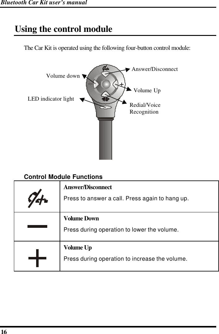 Bluetooth Car Kit user’s manual 16   Using the control module The Car Kit is operated using the following four-button control module: Volume UpVolume downAnswer/DisconnectLED indicator light Redial/VoiceRecognition Control Module Functions  Answer/Disconnect Press to answer a call. Press again to hang up.  Volume Down Press during operation to lower the volume.  Volume Up Press during operation to increase the volume.    