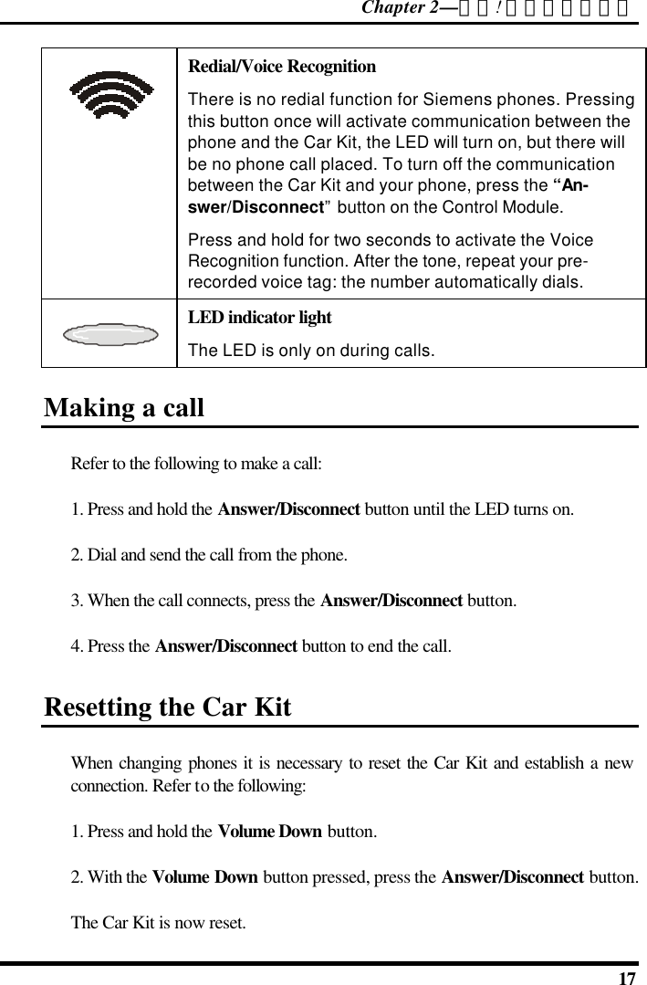 Chapter 2—錯誤! 尚未定義樣式。  17  Redial/Voice Recognition There is no redial function for Siemens phones. Pressing this button once will activate communication between the phone and the Car Kit, the LED will turn on, but there will be no phone call placed. To turn off the communication between the Car Kit and your phone, press the “An-swer/Disconnect” button on the Control Module. Press and hold for two seconds to activate the Voice Recognition function. After the tone, repeat your pre-recorded voice tag: the number automatically dials.  LED indicator light The LED is only on during calls. Making a call Refer to the following to make a call: 1. Press and hold the Answer/Disconnect button until the LED turns on. 2. Dial and send the call from the phone.  3. When the call connects, press the Answer/Disconnect button. 4. Press the Answer/Disconnect button to end the call. Resetting the Car Kit When changing phones it is necessary to reset the Car Kit and establish a new connection. Refer to the following: 1. Press and hold the Volume Down button. 2. With the Volume Down button pressed, press the Answer/Disconnect button.  The Car Kit is now reset. 