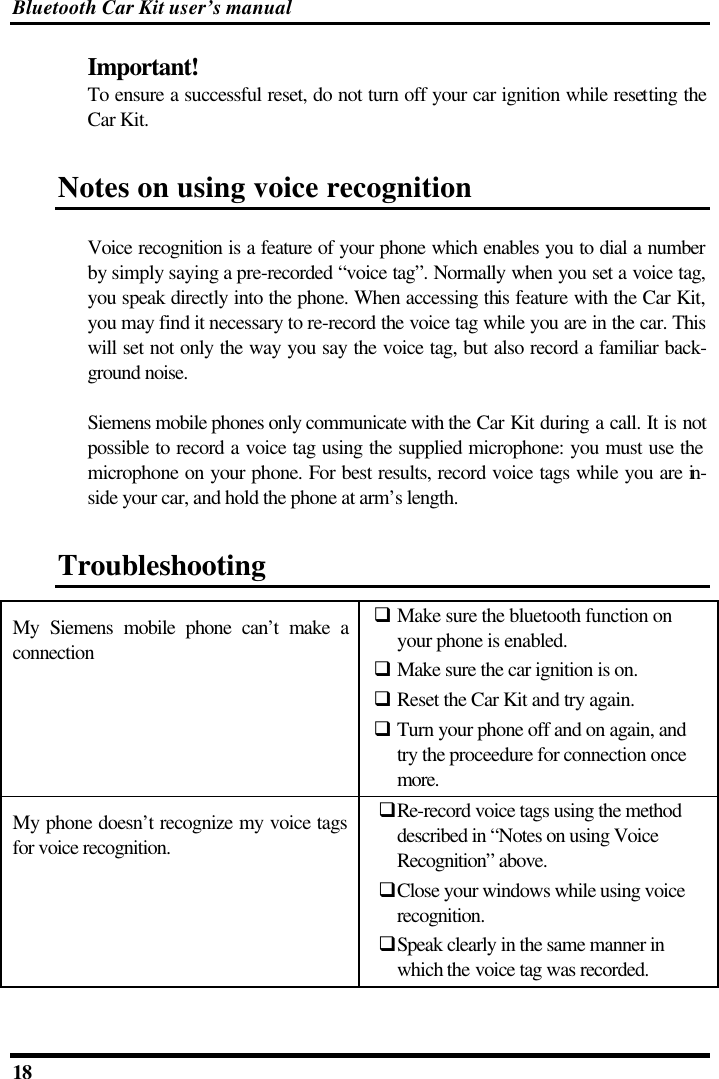 Bluetooth Car Kit user’s manual 18   Important! To ensure a successful reset, do not turn off your car ignition while resetting the Car Kit.  Notes on using voice recognition Voice recognition is a feature of your phone which enables you to dial a number by simply saying a pre-recorded “voice tag”. Normally when you set a voice tag, you speak directly into the phone. When accessing this feature with the Car Kit, you may find it necessary to re-record the voice tag while you are in the car. This will set not only the way you say the voice tag, but also record a familiar back-ground noise.  Siemens mobile phones only communicate with the Car Kit during a call. It is not possible to record a voice tag using the supplied microphone: you must use the microphone on your phone. For best results, record voice tags while you are in-side your car, and hold the phone at arm’s length. Troubleshooting My Siemens mobile phone can’t make a connection q Make sure the bluetooth function on your phone is enabled. q Make sure the car ignition is on. q Reset the Car Kit and try again. q Turn your phone off and on again, and try the proceedure for connection once more. My phone doesn’t recognize my voice tags for voice recognition. qRe-record voice tags using the method described in “Notes on using Voice Recognition” above. qClose your windows while using voice recognition. qSpeak clearly in the same manner in which the voice tag was recorded.  