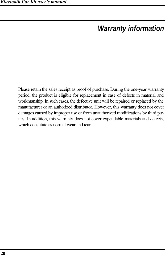 Bluetooth Car Kit user’s manual 20     Warranty information Please retain the sales receipt as proof of purchase. During the one-year warranty period, the product is eligible for replacement in case of defects in material and workmanship. In such cases, the defective unit will be repaired or replaced by the manufacturer or an authorized distributor. However, this warranty does not cover damages caused by improper use or from unauthorized modifications by third par-ties. In addition, this warranty does not cover expendable materials and defects, which constitute as normal wear and tear.      