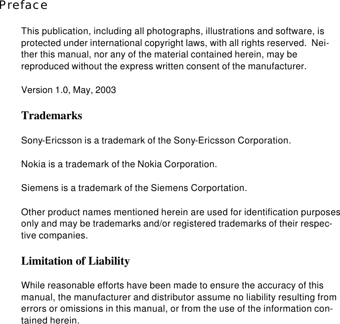  Preface This publication, including all photographs, illustrations and software, is protected under international copyright laws, with all rights reserved.  Nei-ther this manual, nor any of the material contained herein, may be reproduced without the express written consent of the manufacturer. Version 1.0, May, 2003 Trademarks Sony-Ericsson is a trademark of the Sony-Ericsson Corporation. Nokia is a trademark of the Nokia Corporation. Siemens is a trademark of the Siemens Corportation. Other product names mentioned herein are used for identification purposes only and may be trademarks and/or registered trademarks of their respec-tive companies. Limitation of Liability While reasonable efforts have been made to ensure the accuracy of this manual, the manufacturer and distributor assume no liability resulting from errors or omissions in this manual, or from the use of the information con-tained herein. 