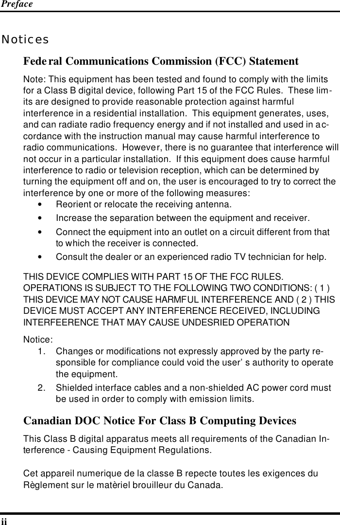 Preface ii   Notices Federal Communications Commission (FCC) Statement Note: This equipment has been tested and found to comply with the limits for a Class B digital device, following Part 15 of the FCC Rules.  These lim-its are designed to provide reasonable protection against harmful interference in a residential installation.  This equipment generates, uses, and can radiate radio frequency energy and if not installed and used in ac-cordance with the instruction manual may cause harmful interference to radio communications.  However, there is no guarantee that interference will not occur in a particular installation.  If this equipment does cause harmful interference to radio or television reception, which can be determined by turning the equipment off and on, the user is encouraged to try to correct the interference by one or more of the following measures: • Reorient or relocate the receiving antenna. • Increase the separation between the equipment and receiver. • Connect the equipment into an outlet on a circuit different from that to which the receiver is connected. • Consult the dealer or an experienced radio TV technician for help. THIS DEVICE COMPLIES WITH PART 15 OF THE FCC RULES. OPERATIONS IS SUBJECT TO THE FOLLOWING TWO CONDITIONS: ( 1 ) THIS DEVICE MAY NOT CAUSE HARMFUL INTERFERENCE AND ( 2 ) THIS DEVICE MUST ACCEPT ANY INTERFERENCE RECEIVED, INCLUDING INTERFEERENCE THAT MAY CAUSE UNDESRIED OPERATION Notice: 1. Changes or modifications not expressly approved by the party re-sponsible for compliance could void the user’s authority to operate the equipment. 2. Shielded interface cables and a non-shielded AC power cord must be used in order to comply with emission limits. Canadian DOC Notice For Class B Computing Devices This Class B digital apparatus meets all requirements of the Canadian In-terference - Causing Equipment Regulations. Cet appareil numerique de la classe B repecte toutes les exigences du Règlement sur le matèriel brouilleur du Canada. 