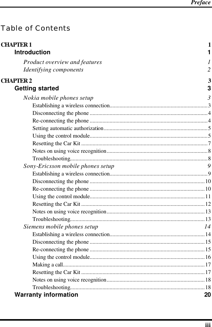 Preface  iii Table of Contents CHAPTER 1 1 Introduction 1 Product overview and features 1 Identifying components 2 CHAPTER 2 3 Getting started 3 Nokia mobile phones setup 3 Establishing a wireless connection.....................................................................3 Disconnecting the phone ...................................................................................4 Re-connecting the phone ...................................................................................4 Setting automatic authorization.........................................................................5 Using the control module...................................................................................5 Resetting the Car Kit .........................................................................................7 Notes on using voice recognition.......................................................................8 Troubleshooting.................................................................................................8 Sony-Ericsson mobile phones setup 9 Establishing a wireless connection.....................................................................9 Disconnecting the phone .................................................................................10 Re-connecting the phone .................................................................................10 Using the control module.................................................................................11 Resetting the Car Kit .......................................................................................12 Notes on using voice recognition.....................................................................13 Troubleshooting...............................................................................................13 Siemens mobile phones setup 14 Establishing a wireless connection...................................................................14 Disconnecting the phone .................................................................................15 Re-connecting the phone .................................................................................15 Using the control module.................................................................................16 Making a call....................................................................................................17 Resetting the Car Kit .......................................................................................17 Notes on using voice recognition.....................................................................18 Troubleshooting...............................................................................................18 Warranty information 20  