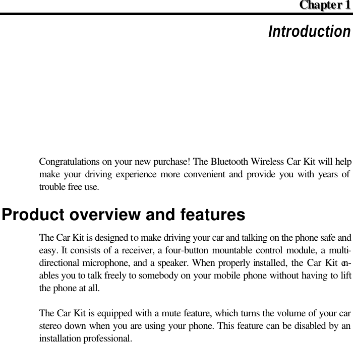  CChhaapptteerr  11  Introduction Congratulations on your new purchase! The Bluetooth Wireless Car Kit will help make your driving experience more convenient and provide you with years of trouble free use. Product overview and features The Car Kit is designed to make driving your car and talking on the phone safe and easy. It consists of a receiver, a four-button mountable control module, a multi-directional microphone, and a speaker. When properly installed, the Car Kit en-ables you to talk freely to somebody on your mobile phone without having to lift the phone at all. The Car Kit is equipped with a mute feature, which turns the volume of your car stereo down when you are using your phone. This feature can be disabled by an installation professional. 