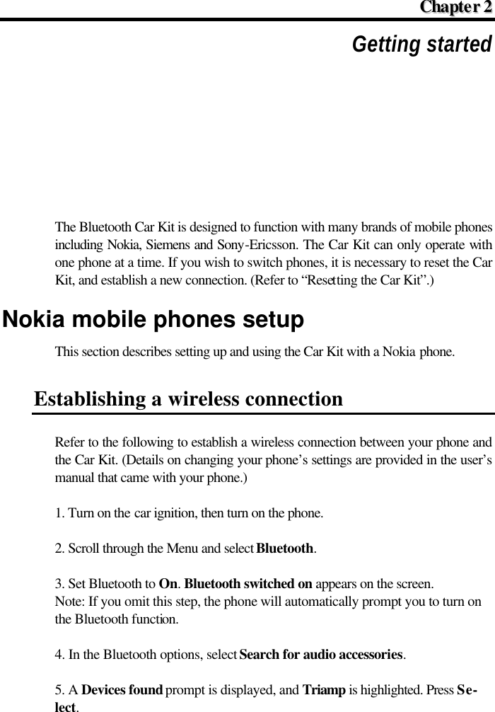  CChhaapptteerr  22  Getting started The Bluetooth Car Kit is designed to function with many brands of mobile phones including Nokia, Siemens and Sony-Ericsson. The Car Kit can only operate with one phone at a time. If you wish to switch phones, it is necessary to reset the Car Kit, and establish a new connection. (Refer to “Resetting the Car Kit”.) Nokia mobile phones setup This section describes setting up and using the Car Kit with a Nokia phone. Establishing a wireless connection Refer to the following to establish a wireless connection between your phone and the Car Kit. (Details on changing your phone’s settings are provided in the user’s manual that came with your phone.) 1. Turn on the car ignition, then turn on the phone. 2. Scroll through the Menu and select Bluetooth. 3. Set Bluetooth to On. Bluetooth switched on appears on the screen. Note: If you omit this step, the phone will automatically prompt you to turn on the Bluetooth function. 4. In the Bluetooth options, select Search for audio accessories. 5. A Devices found prompt is displayed, and Triamp is highlighted. Press Se-lect. 