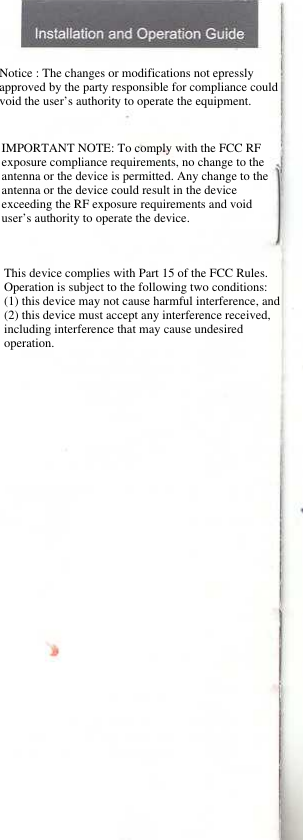 Notice : The changes or modifications not epressly approved by the party responsible for compliance could void the user’s authority to operate the equipment.IMPORTANT NOTE: To comply with the FCC RF exposure compliance requirements, no change to the antenna or the device is permitted. Any change to the antenna or the device could result in the device exceeding the RF exposure requirements and void user’s authority to operate the device.This device complies with Part 15 of the FCC Rules. Operation is subject to the following two conditions: (1) this device may not cause harmful interference, and (2) this device must accept any interference received, including interference that may cause undesired operation. 