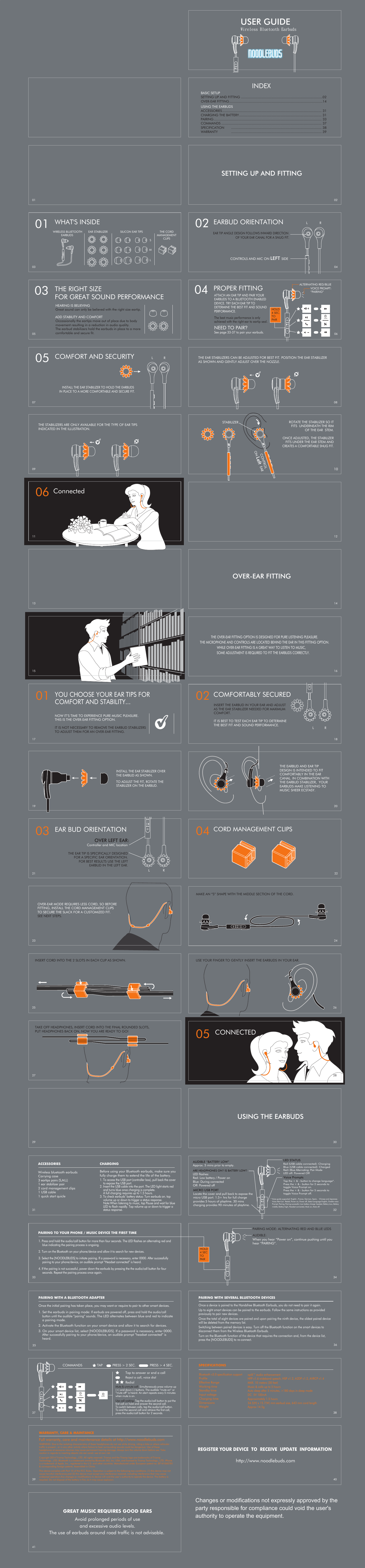 OVER-EAR FITTING 141226USE YOUR FINGER TO GENTLY INSERT THE EARBUDS IN YOUR EAR.  TAKE OFF HEADPHONES, INSERT CORD INTO THE FINAL ROUNDED SLOTS,PUT HEADPHONES BACK ON, NOW YOU ARE READY TO GO!  24 01YOU CHOOSE YOUR EAR TIPS FOR COMFORT AND STABILITY... NOW IT’S TIME TO EXPERIENCE PURE MUSIC PLEASURE. THIS IS THE OVER-EAR FITTING OPTION. IT IS NOT NECESSARY TO REMOVE THE EARBUD STABILIZERSTO ADJUST THEM FOR AN OVER-EAR FITTING. 16182022THE OVER-EAR FITTING OPTION IS DESIGNED FOR PURE LISTENING PLEASURE.THE MICROPHONE AND CONTROLS ARE LOCATED BEHIND THE EAR IN THIS FITTING OPTION.WHILE OVER-EAR FITTING IS A GREAT WAY TO LISTEN TO MUSIC, SOME ADJUSTMENT IS REQUIRED TO FIT THE EARBUDS CORRECTLY.   04 CORD MANAGEMENT CLIPSINSERT CORD INTO THE 2 SLOTS IN EACH CLIP AS SHOWN.OVER-EAR MODE REQUIRES LESS CORD, SO BEFORE FITTING, INSTALL THE CORD MANAGEMENT CLIPS TO SECURE THE SLACK FOR A CUSTOMIZED FIT. SEE NEXT STEPS.THE EARBUD AND EAR TIP DESIGN IS INTENDED TO FIT COMFORTABLY IN THE EAR CANAL. IN COMBINATION WITH THE EARBUD STABILIZER,  YOUR EARBUDS MAKE LISTENING TO MUSIC SHEER ECSTASY. INSTALL THE EAR STABILIZER OVER THE EARBUD AS SHOWN.TO ADJUST THE FIT, ROTATE THE STABILIZER ON THE EARBUD. R03 EAR BUD ORIENTATIONOVER LEFT EAR:Controller and MIC locationLTHE EAR TIP IS SPECIFICALLY DESIGNED FOR A SPECIFIC EAR ORIENTATION.FOR BEST RESULTS USE THE LEFTEARBUD IN THE LEFT EAR.02 COMFORTABLY SECUREDRLINSERT THE EARBUD IN YOUR EAR AND ADJUST AS THE EAR STABILIZER NEEDED FOR MAXIMUM COMFORT.IT IS BEST TO TEST EACH EAR TIP TO DETERMINE THE BEST FIT AND SOUND PERFORMANCE.MAKE AN “S” SHAPE WITH THE MIDDLE SECTION OF THE CORD.          06 ConnectedCONTROLS AND MIC ON LEFT SIDE02 EARBUD ORIENTATION04EAR TIP ANGLE DESIGN FOLLOWS INWARD DIRECTION OF YOUR EAR CANAL FOR A SNUG FIT.L RSETTING UP AND FITTING02INDEXBASIC SETUPSETTING UP AND FITTINGOVER-EAR FITTINGUSING THE EARBUDSACCESSORIESCHARGING THE BATTERYPAIRINGCOMMANDSSPECIFICATION ...................................................................................02...............................................................................................14..................................................................................................... 31.................................................................................... 31.............................................................................................................. 33...................................................................................................... 37............................................................................................ 38WARRANTY ............................................................................................ 39THE EAR STABILIZERS CAN BE ADJUSTED FOR BEST FIT. POSITION THE EAR STABILIZER AS SHOWN AND GENTLY ADJUST OVER THE NOZZLE.    0805 COMFORT AND SECURITY RLIN PLACE TO A MORE COMFORTABLE AND SECURE FIT.STABILIZERCONTROLON Left EAR    ROTATE THE STABILIZER SO ITFITS  UNDERNEATH THE RIM OF THE EAR  STEM.ONCE ADJUSTED, THE STABILIZERFITS UNDER THE EAR STEM AND1004 PROPER FITTINGThe best music performance is only achieved with the right ear to eartip seal. NEED TO PAIR?See page 33-37 to pair your earbuds. HOLD4 SEC.TOPAIR“PAIRING”06ONATTACH AN EAR TIP AND PAIR YOUR EARBUDS TO A BLUETOOTH ENABLED DEVICE. TRY EACH EAR TIP TO DETERMINE THE BEST FIT AND SOUND PERFORMANCE.ALTERNATING RED/BLUEUSER GUIDEWireless Bluetooth Earbuds03 THE RIGHT SIZE FOR GREAT SOUND PERFORMANCEHEARING IS BELIEVINGGreat sound can only be believed with the right size eartip. Occassionally the eartips move out of place due to body movement resulting in a reduction in audio quality. The earbud stabilizers hold the earbuds in place to a more comfortable and secure fit.LMSTHE CORDMANAGEMENTCLIPSSILICON EAR TIPSEAR STABILIZERWIRELESS BLUETOOTHEARBUDS01 WHAT&apos;S INSIDETHE STABILIZERS ARE ONLY AVAILABLE FOR THE TYPE OF EAR TIPS INDICATED IN THE ILLUSTRATION.    ADD STABILITY AND COMFORTVOICE PROMPT:INSTALL THE EAR STABILIZER TO HOLD THE EARBUDSCREATES A COMFORTABLE SNUG FIT.3941   3640383537343230ACCESSORIES CHARGING 2927252321191715131109070503013133USING THE EARBUDS  CONNECTED05HOLD4 SECTOPAIRAUDIBLE: When you hear “Power on”, continue pushing until youhear “PAIRING”. PAIRING MODE: ALTERNATING RED AND BLUE LEDSREGISTER YOUR DEVICE  TO  RECEIVE  UPDATE  INFORMATION http://www.noodlebuds.comGREAT MUSIC REQUIRES GOOD EARSAvoid prolonged periods of useand excessive audio levels.The use of earbuds around road traffic is not advisable. Wireless bluetooth earbudsCarrying case3 eartips pairs (S,M,L)1 ear stabilizer pair2 cord management clips1 USB cable1 quick start quicleBefore using your Bluetooth earbuds, make sure you fully charge them to extend the life of the battery. 1. To access the USB port (controller box), pull back the cover to expose the USB port.2. Insert the USB cable into the port. The LED light starts red and turns blue once charging is complete. A full charging requires up to 1.5 hours.3. To check earbuds’ battery status: Turn earbuds on. top volume up or down to trigger a status response.Note:When listening to music, tap Pause and wait for blueLED to flash rapidly. Tap volume up or down to trigger a status response.PAIRING TO YOUR PHONE / MUSIC DEVICE THE FIRST TIME 1. Press and hold the audio/call button for more than four seconds. The LED flashes an alternating red and blue indicating the pairing process is ongoing. 2. Turn on the Bluetooth on your phone/device and allow it to search for new devices. 3. Select the [NOODLEBUDS] to initiate pairing. If a password is necessary, enter 0000. After successfully pairing to your phone/device, an audible prompt “Headset connected” is heard. 4. If the pairing is not successful, power down the earbuds by pressing the the audio/call button for four seconds. Repeat the pairing process once again.   PAIRING WITH A BLUETOOTH ADAPTER Once the initial pairing has taken place, you may want or require to pair to other smart devices.1. Set the earbuds in pairing mode: If earbuds are powered off, press and hold the audio/call button until the audible “pairing” sounds. The LED alternates between blue and red to indicate a pairing mode. 2. Activate the Bluetooth function on your smart device and allow it to search for devices.3. On your smart device list, select [NOODLEBUDS]. If a password is necessary, enter 0000. After successfully pairing to your phone/device, an audible prompt “headset connected” is heard.    PAIRING WITH SEVERAL BLUETOOTH DEVICESOnce a device is paired to the Handsfree Bluetooth Earbuds, you do not need to pair it again.Up to eight smart devices can be paired to the earbuds. Follow the same instructions as provided previously to pair new devices. Once the total of eight devices are paired and upon pairing the ninth device, the oldest paired device will be deleted from the memory list. Switching between paired devices is easy. Turn off the Bluetooth function on the smart devices to disconnect them from the Wireless Bluetooth Earbuds. Turn on the Bluetooth function of the device that requires the connection and, from the device list, press the [NOODLEBUDS] to re-connect.    COMMANDS TAP PRESS &gt; 2 SEC. PRESS &gt; 4 SEC.ONOFFRedialTap to answer or end a callReject a call, voice dialMute &amp; unmute call: Simultaneously press volume up (+) and down (-) buttons. The audible “mute on” or “mute off” is heard. An alert repeats every 5 minutes when mute is on.  Use call waiting: Tap the audio/call button to put the first call on hold and answer the second call. To switch between calls, tap the audio/call button. To end the second call and retrieve the first call, press the audio/call button for 2 seconds.SPECIFICATIONSaptX™ audio enhancement   HFP v1.6 wideband speech, HSP v1.2, A2DP v1.2, AVRCP v1.4MAX. 10 meters (30 feet)Music &amp; calls up to 5 hoursAuto sleep after 5 minutes, &gt;180 days in sleep modeDC  5V 100mAApproximately 1.5 hours34.5(H) x 15.7(W) mm earbud size, 643 mm cord lengthApprox 14.5gBluetooth v3.0 specification support   ProfileEffective RangeWorking timeStandby timeInput voltage          Charging timeDimensions Weight AUDIBLE “BATTERY LOW”Approx. 5 mins prior to empty.LED STATUS  ARE HEADPHONES ON? IS BATTERY LOW?LED flashes: Red: Low battery / Power onBlue: During connectedOff: Powered offMICRO USB PORTLocate the cover and pull back to expose the micro USB port. 1.5+ hrs for full charge provides 5 hours of playtime. 30 mins charging provides 90 minutes of playtime. Red (USB cable connected): ChargingBlue (USB cable connected): ChargedRed+Blue Alternating: Pair ModeLED off: Powered OffTap the + &amp; - button to change language*.Press the + &amp; - button for 2 seconds to toggle Voice Prompt on.Press the + &amp; - button for 5 seconds to toggle Voice Prompt off.* Voice guide supported: English , France, German, Spain, * Chinese and Japanese. Voice Alert List : Redial, Power on, Power off, Select Language English,*Enable voice Prompt, Pairing, Pairing successful, Low battery charge*headset, Battery Low, Battery middle, Battery high, Headset connected, Mute on, Mute off.Voice PromptsWARRANTY, CARE &amp; MAINTANCEWARNING: Due to the isolating characteristics of these headphones do not use while driving, riding a bike or where vehicular traffic is present , or in any other activity where failure to hear surrounding sounds could be dangerous. Use of these headphones at excessive volumes may cause permanent hearing damage. Always turn the volume down before use. Take caution in regards to inserting objects into ear canal, use at own risk.Copyright 2014 Triamp Technology., LTD. All rights reserved. Triamp and the Triamp logo are trademarks of Triamp Technology., LTD. Bluetooth is a trademark owned by Bluetooth SIG, Inc. USA, and licensed to Triamp Technology., LTD. iPhone is a trademark of Apple, Inc., registered in the U.S. and other countries. Manufactured under European patent no. EP1410607B1 &amp; corresponding foreign patents. Assembled in China.This device complies with Part 15 of the FCC Rules. Operation is subject to the following two conditions: (1) this device may not cause harmful interference,and (2) this device must accept any interference received, including interference that may cause undesired operation.Any changes or modifications to device will void the user’s authority to operate the device. The battery is recycled. Do not dispose of the battery in fire, as it may cause explosion.Full warranty, care and maintenance details at http://www.noodlebuds.com28Changes or modifications not expressly approved by the party responsible for compliance could void the user&apos;s  authority to operate the equipment. 