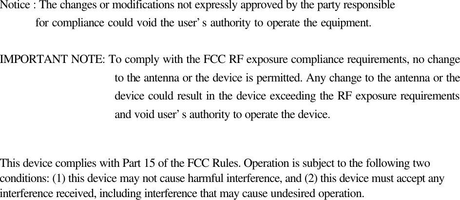    Notice : The changes or modifications not expressly approved by the party responsible     for compliance could void the user’s authority to operate the equipment.  IMPORTANT NOTE: To comply with the FCC RF exposure compliance requirements, no change to the antenna or the device is permitted. Any change to the antenna or the device could result in the device exceeding the RF exposure requirements and void user’s authority to operate the device.   This device complies with Part 15 of the FCC Rules. Operation is subject to the following two conditions: (1) this device may not cause harmful interference, and (2) this device must accept any interference received, including interference that may cause undesired operation.      