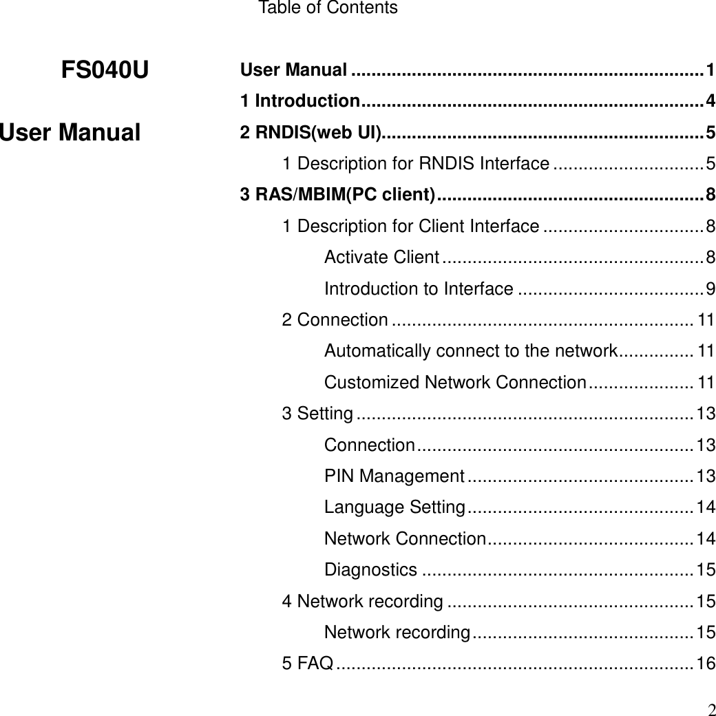  FS040U                 User Manual  2    Table of Contents  User Manual ...................................................................... 1 1 Introduction .................................................................... 4 2 RNDIS(web UI)................................................................ 5 1 Description for RNDIS Interface .............................. 5 3 RAS/MBIM(PC client) ..................................................... 8 1 Description for Client Interface ................................ 8 Activate Client .................................................... 8 Introduction to Interface ..................................... 9 2 Connection ............................................................ 11 Automatically connect to the network ............... 11 Customized Network Connection ..................... 11 3 Setting ................................................................... 13 Connection ....................................................... 13 PIN Management ............................................. 13 Language Setting ............................................. 14 Network Connection ......................................... 14 Diagnostics ...................................................... 15 4 Network recording ................................................. 15 Network recording ............................................ 15 5 FAQ ....................................................................... 16 