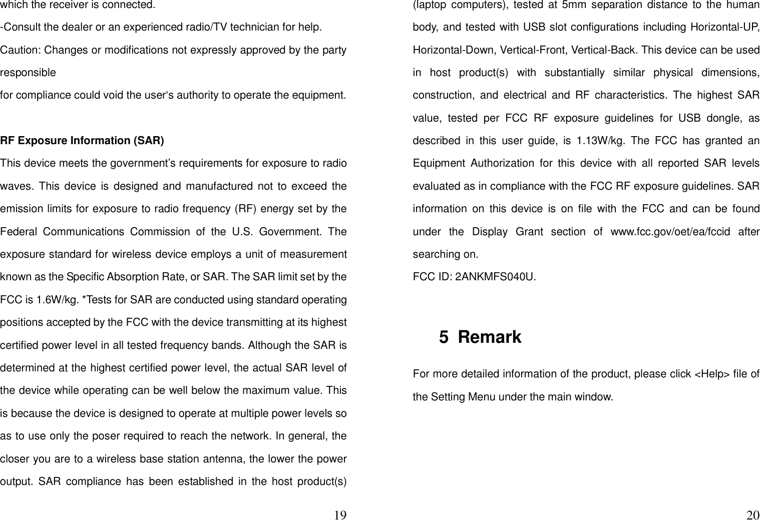  19which the receiver is connected. -Consult the dealer or an experienced radio/TV technician for help. Caution: Changes or modifications not expressly approved by the party responsible for compliance could void the user‘s authority to operate the equipment.  RF Exposure Information (SAR) This device meets the government’s requirements for exposure to radio waves.  This device is  designed and  manufactured  not to exceed  the emission limits for exposure to radio frequency (RF) energy set by the Federal  Communications  Commission  of  the  U.S.  Government.  The exposure standard for wireless device employs a unit of measurement known as the Specific Absorption Rate, or SAR. The SAR limit set by the FCC is 1.6W/kg. *Tests for SAR are conducted using standard operating positions accepted by the FCC with the device transmitting at its highest certified power level in all tested frequency bands. Although the SAR is determined at the highest certified power level, the actual SAR level of the device while operating can be well below the maximum value. This is because the device is designed to operate at multiple power levels so as to use only the poser required to reach the network. In general, the closer you are to a wireless base station antenna, the lower the power output.  SAR  compliance has  been  established in  the  host  product(s)  20(laptop computers), tested at 5mm separation distance  to the  human body, and tested with USB slot configurations including Horizontal-UP, Horizontal-Down, Vertical-Front, Vertical-Back. This device can be used in  host  product(s)  with  substantially  similar  physical  dimensions, construction,  and  electrical  and  RF  characteristics.  The  highest  SAR value,  tested  per  FCC  RF  exposure  guidelines  for  USB  dongle,  as described  in  this  user  guide,  is  1.13W/kg.  The  FCC  has  granted  an Equipment  Authorization  for  this  device  with  all  reported  SAR  levels evaluated as in compliance with the FCC RF exposure guidelines. SAR information  on  this  device  is  on  file  with  the  FCC  and can  be  found under  the  Display  Grant  section  of  www.fcc.gov/oet/ea/fccid  after searching on. FCC ID: 2ANKMFS040U.  5  Remark For more detailed information of the product, please click &lt;Help&gt; file of the Setting Menu under the main window. 