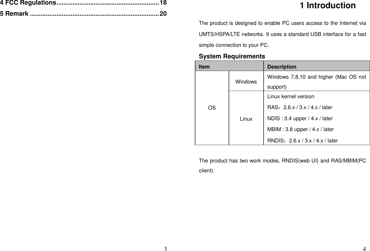  34 FCC Regulations .......................................................... 18 5 Remark ......................................................................... 20                    41 Introduction   The product is designed to enable PC users access to the Internet via UMTS/HSPA/LTE networks. It uses a standard USB interface for a fast simple connection to your PC. System Requirements Item  Description OS Windows  Windows 7,8,10 and higher (Mac OS not support) Linux Linux kernel version RAS：2.6.x / 3.x / 4.x / later NDIS : 3.4 upper / 4.x / later MBIM : 3.8 upper / 4.x / later RNDIS：2.6.x / 3.x / 4.x / later  The product has two work modes, RNDIS(web UI) and RAS/MBIM(PC client).  