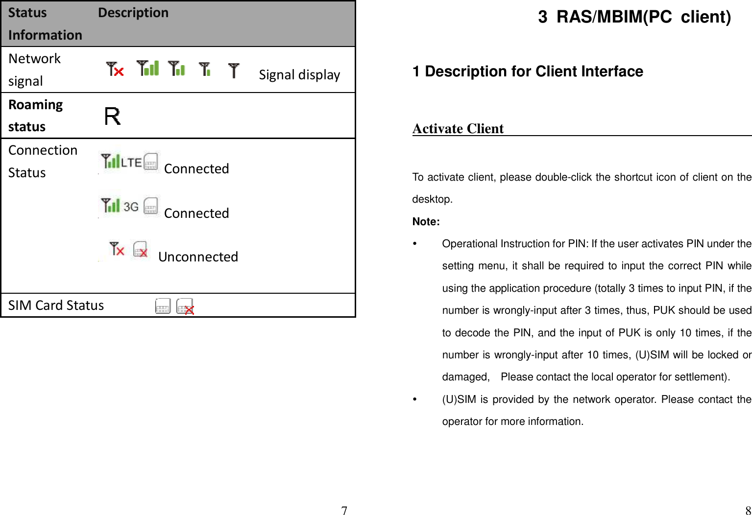  7Status Information Description Network signal             Signal display Roaming status   Connection Status  Connected Connected   Unconnected SIM Card Status      83  RAS/MBIM(PC  client) 1 Description for Client Interface   Activate Client                                                                       To activate client, please double-click the shortcut icon of client on the desktop.     Note:   Operational Instruction for PIN: If the user activates PIN under the setting menu, it shall be required to input the correct PIN while using the application procedure (totally 3 times to input PIN, if the number is wrongly-input after 3 times, thus, PUK should be used to decode the PIN, and the input of PUK is only 10 times, if the number is wrongly-input after 10 times, (U)SIM will be locked or damaged,    Please contact the local operator for settlement).   (U)SIM is provided by the network operator. Please contact the operator for more information.   
