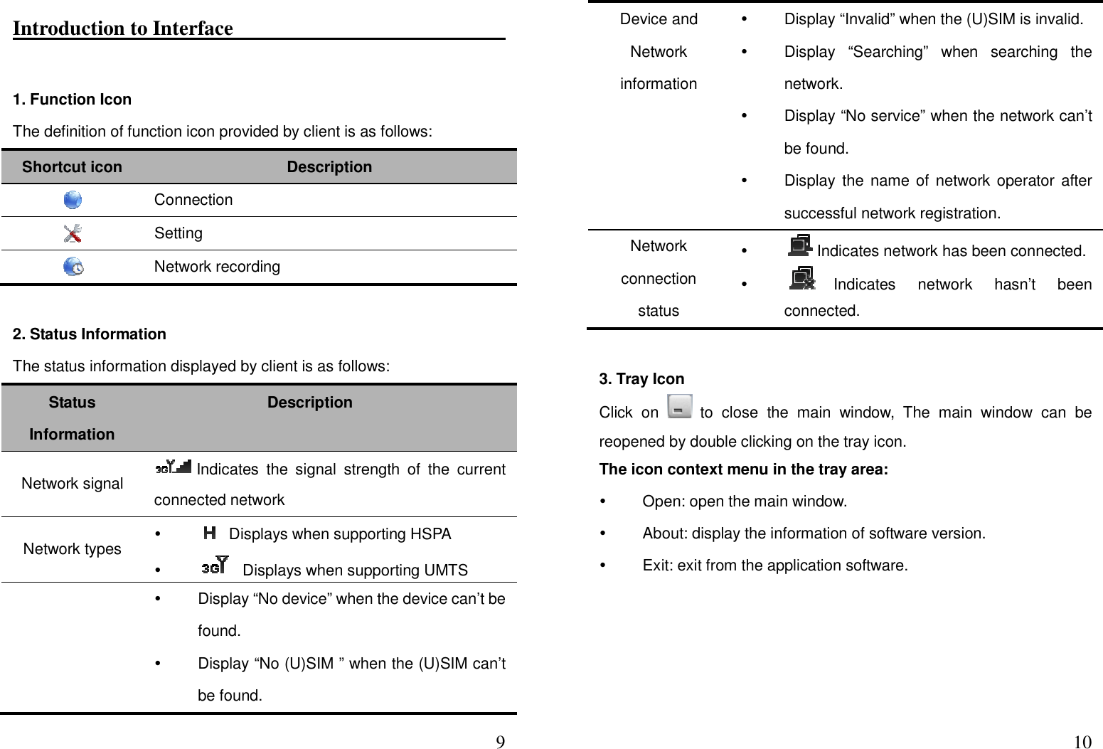  9Introduction to Interface                                                                  1. Function Icon   The definition of function icon provided by client is as follows: Shortcut icon  Description    Connection    Setting    Network recording  2. Status Information   The status information displayed by client is as follows:     Status Information   Description Network signal  Indicates  the  signal  strength  of  the  current connected network Network types     Displays when supporting HSPA       Displays when supporting UMTS         Display “No device” when the device can’t be found.     Display “No (U)SIM ” when the (U)SIM can’t be found.  10Device and Network information   Display “Invalid” when the (U)SIM is invalid.   Display  “Searching”  when  searching  the network.   Display “No service” when the network can’t be found.   Display the name of network  operator  after successful network registration.   Network connection status   Indicates network has been connected.      Indicates  network  hasn’t  been connected.  3. Tray Icon Click  on    to  close  the  main  window,  The  main  window  can  be reopened by double clicking on the tray icon. The icon context menu in the tray area:         Open: open the main window.   About: display the information of software version.     Exit: exit from the application software. 