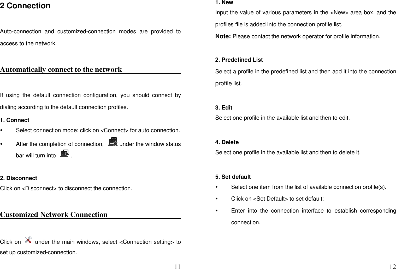  112 Connection     Auto-connection  and  customized-connection  modes  are  provided  to access to the network.   Automatically connect to the network                                               If  using  the  default  connection  configuration,  you  should  connect  by dialing according to the default connection profiles.   1. Connect     Select connection mode: click on &lt;Connect&gt; for auto connection.     After the completion of connection,  under the window status bar will turn into  .  2. Disconnect   Click on &lt;Disconnect&gt; to disconnect the connection.   Customized Network Connection                        Click on    under the main windows, select &lt;Connection setting&gt; to set up customized-connection.    121. New   Input the value of various parameters in the &lt;New&gt; area box, and the profiles file is added into the connection profile list.   Note: Please contact the network operator for profile information.   2. Predefined List     Select a profile in the predefined list and then add it into the connection profile list.    3. Edit   Select one profile in the available list and then to edit.    4. Delete   Select one profile in the available list and then to delete it.  5. Set default     Select one item from the list of available connection profile(s).     Click on &lt;Set Default&gt; to set default;   Enter  into  the  connection  interface  to  establish  corresponding connection.     