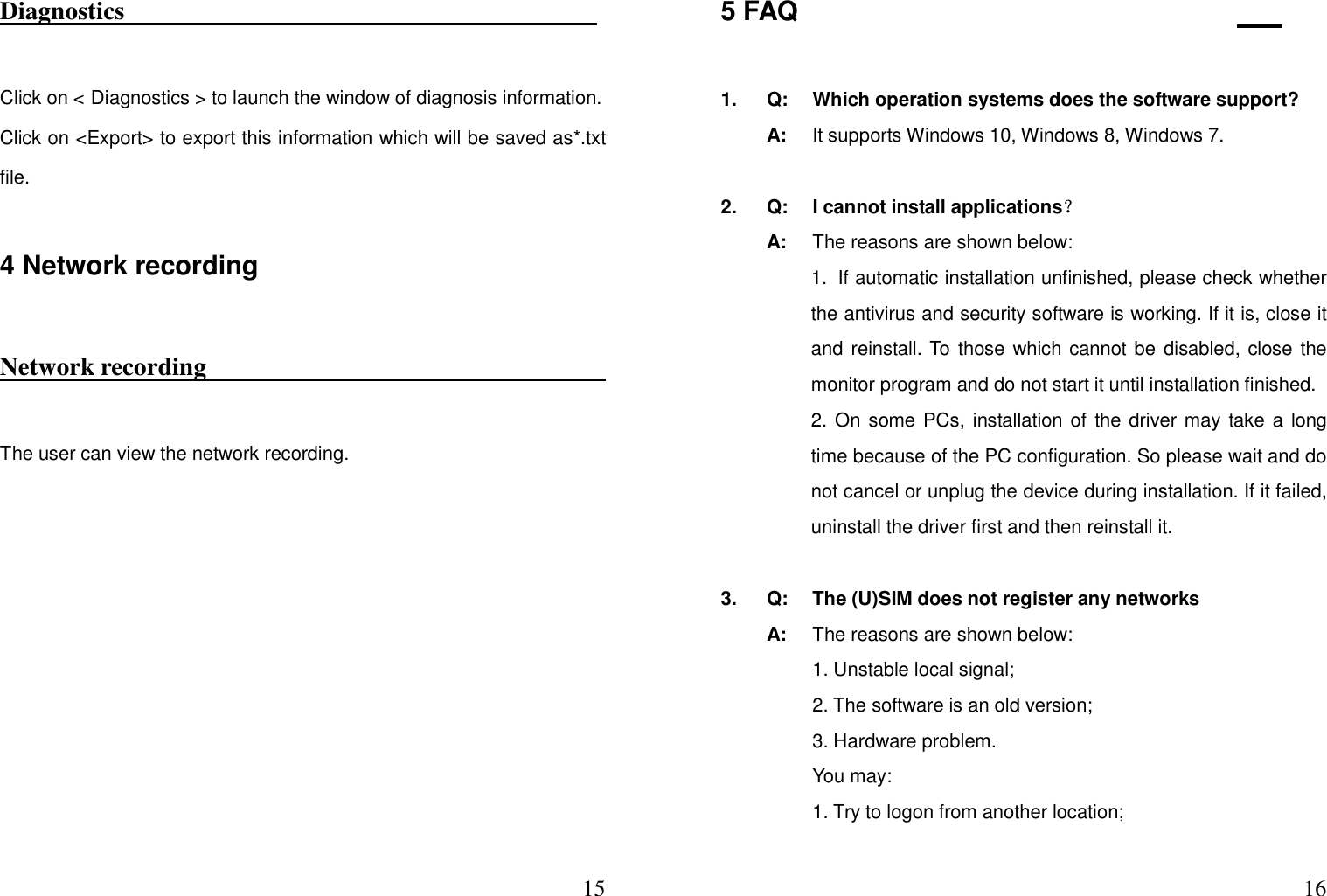  15Diagnostics                                                                           Click on &lt; Diagnostics &gt; to launch the window of diagnosis information.   Click on &lt;Export&gt; to export this information which will be saved as*.txt file.   4 Network recording Network recording                                                                                         The user can view the network recording.         165 FAQ                                   1.  Q:  Which operation systems does the software support?   A:  It supports Windows 10, Windows 8, Windows 7.  2.  Q:  I cannot install applications？   A:  The reasons are shown below: 1. If automatic installation unfinished, please check whether the antivirus and security software is working. If it is, close it and reinstall. To those which cannot be disabled, close the monitor program and do not start it until installation finished.   2. On some PCs, installation of the driver may take a long time because of the PC configuration. So please wait and do not cancel or unplug the device during installation. If it failed, uninstall the driver first and then reinstall it.  3.  Q:  The (U)SIM does not register any networks   A:  The reasons are shown below:     1. Unstable local signal;       2. The software is an old version;       3. Hardware problem.       You may:       1. Try to logon from another location;   