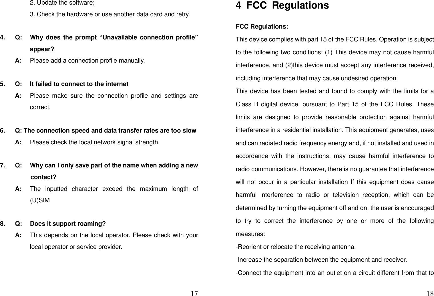  17    2. Update the software;       3. Check the hardware or use another data card and retry.  4.  Q:  Why does the prompt “Unavailable connection profile” appear?   A:  Please add a connection profile manually.  5.  Q:  It failed to connect to the internet   A:  Please  make  sure  the  connection  profile  and  settings  are correct.  6.    Q: The connection speed and data transfer rates are too slow   A:  Please check the local network signal strength.  7.  Q:  Why can I only save part of the name when adding a new contact?   A:  The  inputted  character  exceed  the  maximum  length  of (U)SIM    8.  Q:  Does it support roaming?   A:  This depends on the local operator. Please check with your local operator or service provider.                                                   184  FCC  Regulations FCC Regulations: This device complies with part 15 of the FCC Rules. Operation is subject to the following two conditions: (1) This device may not cause harmful interference, and (2)this device must accept any interference received, including interference that may cause undesired operation. This device has been tested and found to comply with the limits for a Class B  digital  device,  pursuant to Part 15 of the  FCC Rules. These limits  are  designed  to  provide  reasonable  protection  against  harmful interference in a residential installation. This equipment generates, uses and can radiated radio frequency energy and, if not installed and used in accordance  with  the  instructions,  may  cause  harmful  interference  to radio communications. However, there is no guarantee that interference will not occur in a particular installation If  this equipment  does cause harmful  interference  to  radio  or  television  reception,  which  can  be determined by turning the equipment off and on, the user is encouraged to  try  to  correct  the  interference  by  one  or  more  of  the  following measures: -Reorient or relocate the receiving antenna. -Increase the separation between the equipment and receiver. -Connect the equipment into an outlet on a circuit different from that to 