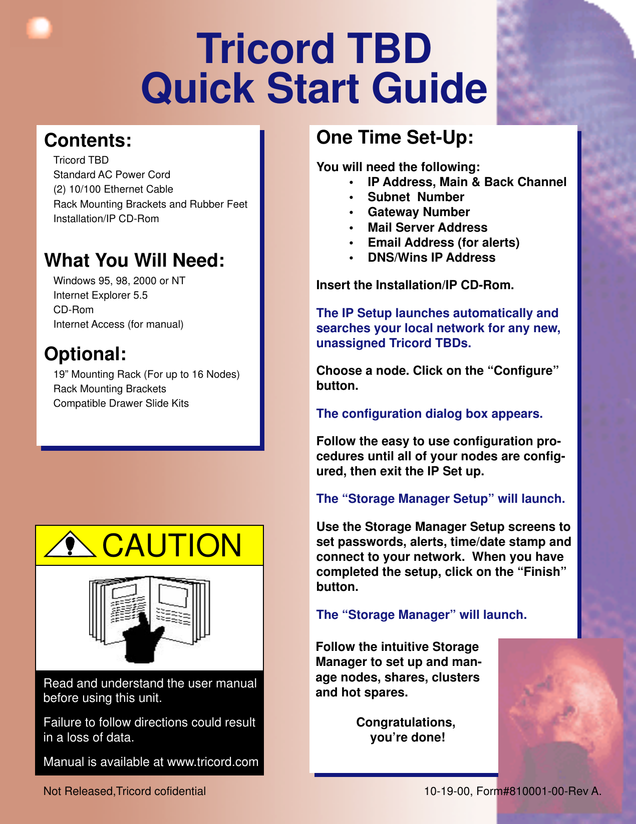 Tricord TBDQuick Start GuideContents:Tricord TBDStandard AC Power Cord(2) 10/100 Ethernet CableRack Mounting Brackets and Rubber FeetInstallation/IP CD-RomWhat You Will Need:Windows 95, 98, 2000 or NTInternet Explorer 5.5CD-RomInternet Access (for manual)Optional:19” Mounting Rack (For up to 16 Nodes)Rack Mounting BracketsCompatible Drawer Slide KitsOne Time Set-Up:You will need the following:• IP Address, Main &amp; Back Channel• Subnet  Number• Gateway Number• Mail Server Address• Email Address (for alerts)• DNS/Wins IP AddressInsert the Installation/IP CD-Rom.The IP Setup launches automatically andsearches your local network for any new,unassigned Tricord TBDs.Choose a node. Click on the “Configure”button.The configuration dialog box appears.Follow the easy to use configuration pro-cedures until all of your nodes are config-ured, then exit the IP Set up.The “Storage Manager Setup” will launch.Use the Storage Manager Setup screens toset passwords, alerts, time/date stamp andconnect to your network.  When you havecompleted the setup, click on the “Finish”button.The “Storage Manager” will launch.Read and understand the user manualbefore using this unit.Failure to follow directions could resultin a loss of data.Manual is available at www.tricord.comCAUTIONFollow the intuitive StorageManager to set up and man-age nodes, shares, clustersand hot spares.Congratulations, you’re done!Not Released,Tricord cofidential 10-19-00, Form#810001-00-Rev A.