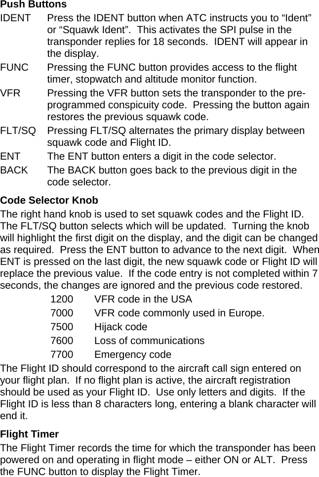 Push Buttons IDENT  Press the IDENT button when ATC instructs you to “Ident” or “Squawk Ident”.  This activates the SPI pulse in the transponder replies for 18 seconds.  IDENT will appear in the display. FUNC  Pressing the FUNC button provides access to the flight timer, stopwatch and altitude monitor function. VFR  Pressing the VFR button sets the transponder to the pre-programmed conspicuity code.  Pressing the button again restores the previous squawk code. FLT/SQ Pressing FLT/SQ alternates the primary display between squawk code and Flight ID. ENT  The ENT button enters a digit in the code selector. BACK  The BACK button goes back to the previous digit in the code selector. Code Selector Knob The right hand knob is used to set squawk codes and the Flight ID.  The FLT/SQ button selects which will be updated.  Turning the knob will highlight the first digit on the display, and the digit can be changed as required.  Press the ENT button to advance to the next digit.  When ENT is pressed on the last digit, the new squawk code or Flight ID will replace the previous value.  If the code entry is not completed within 7 seconds, the changes are ignored and the previous code restored. 1200  VFR code in the USA 7000  VFR code commonly used in Europe. 7500 Hijack code 7600  Loss of communications 7700 Emergency code The Flight ID should correspond to the aircraft call sign entered on your flight plan.  If no flight plan is active, the aircraft registration should be used as your Flight ID.  Use only letters and digits.  If the Flight ID is less than 8 characters long, entering a blank character will end it. Flight Timer The Flight Timer records the time for which the transponder has been powered on and operating in flight mode – either ON or ALT.  Press the FUNC button to display the Flight Timer. 