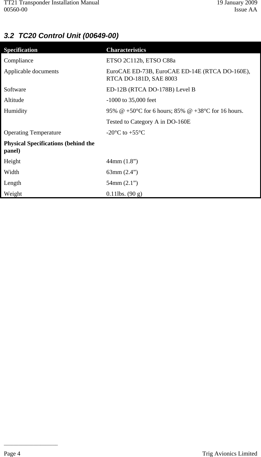 TT21 Transponder Installation Manual    19 January 2009 00560-00  Issue AA   ______________________ 3.2  TC20 Control Unit (00649-00) Specification  Characteristics Compliance  ETSO 2C112b, ETSO C88a Applicable documents  EuroCAE ED-73B, EuroCAE ED-14E (RTCA DO-160E),   RTCA DO-181D, SAE 8003 Software  ED-12B (RTCA DO-178B) Level B Altitude   -1000 to 35,000 feet Humidity   95% @ +50°C for 6 hours; 85% @ +38°C for 16 hours. Tested to Category A in DO-160E Operating Temperature   -20°C to +55°C Physical Specifications (behind the panel)   Height 44mm (1.8”) Width 63mm (2.4”) Length   54mm (2.1”) Weight   0.11lbs. (90 g)   Page 4    Trig Avionics Limited  