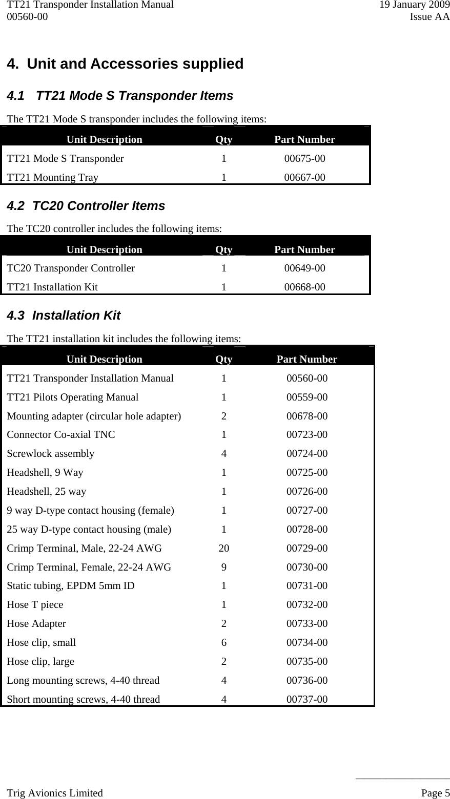 TT21 Transponder Installation Manual    19 January 2009 00560-00  Issue AA     ______________________ 4.  Unit and Accessories supplied 4.1   TT21 Mode S Transponder Items The TT21 Mode S transponder includes the following items: Unit Description   Qty  Part Number TT21 Mode S Transponder   1  00675-00 TT21 Mounting Tray  1  00667-00 4.2  TC20 Controller Items The TC20 controller includes the following items: Unit Description   Qty  Part Number TC20 Transponder Controller  1  00649-00 TT21 Installation Kit  1  00668-00 4.3 Installation Kit The TT21 installation kit includes the following items: Unit Description   Qty  Part Number TT21 Transponder Installation Manual   1  00560-00 TT21 Pilots Operating Manual   1  00559-00 Mounting adapter (circular hole adapter)  2  00678-00 Connector Co-axial TNC  1  00723-00 Screwlock assembly  4  00724-00 Headshell, 9 Way  1  00725-00 Headshell, 25 way  1  00726-00 9 way D-type contact housing (female)  1  00727-00 25 way D-type contact housing (male)  1  00728-00 Crimp Terminal, Male, 22-24 AWG  20  00729-00 Crimp Terminal, Female, 22-24 AWG  9  00730-00 Static tubing, EPDM 5mm ID  1  00731-00 Hose T piece  1  00732-00 Hose Adapter  2  00733-00 Hose clip, small  6  00734-00 Hose clip, large  2  00735-00 Long mounting screws, 4-40 thread  4  00736-00 Short mounting screws, 4-40 thread  4  00737-00 Trig Avionics Limited    Page 5   