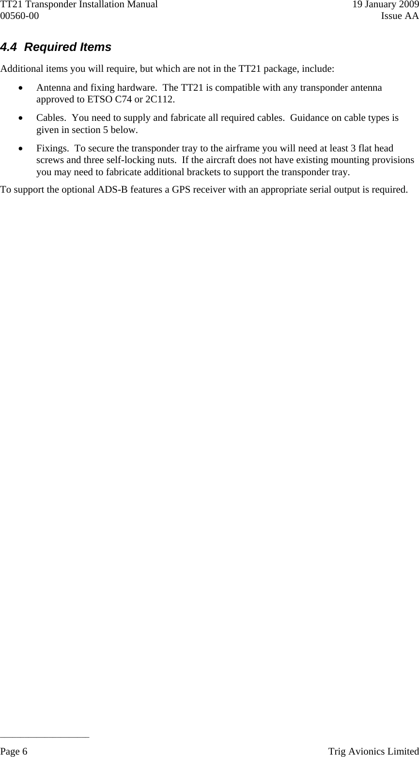 TT21 Transponder Installation Manual    19 January 2009 00560-00  Issue AA   ______________________ 4.4 Required Items Additional items you will require, but which are not in the TT21 package, include:  Antenna and fixing hardware.  The TT21 is compatible with any transponder antenna approved to ETSO C74 or 2C112.  Cables.  You need to supply and fabricate all required cables.  Guidance on cable types is given in section 5 below.  Fixings.  To secure the transponder tray to the airframe you will need at least 3 flat head screws and three self-locking nuts.  If the aircraft does not have existing mounting provisions you may need to fabricate additional brackets to support the transponder tray. To support the optional ADS-B features a GPS receiver with an appropriate serial output is required.  Page 6    Trig Avionics Limited  