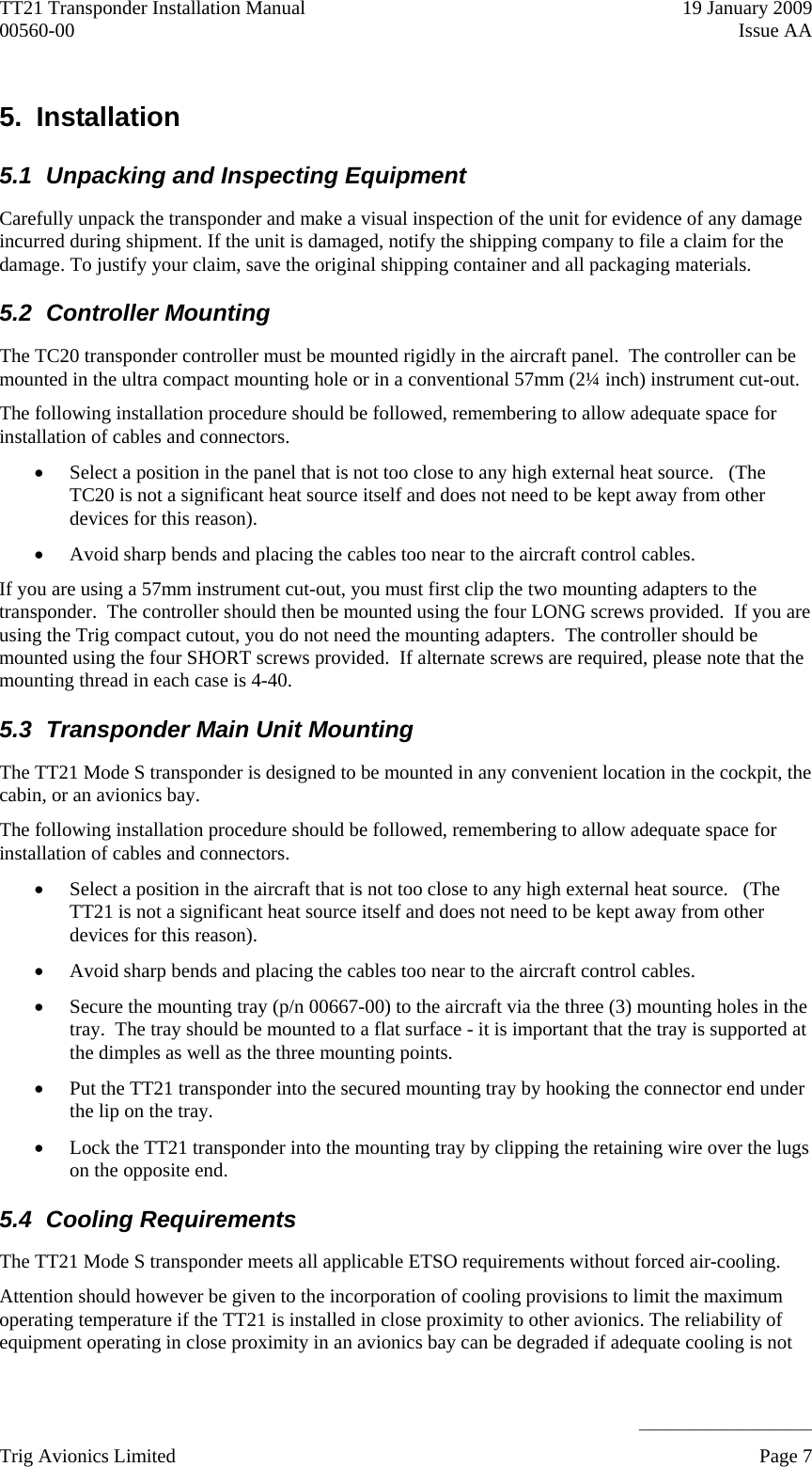 TT21 Transponder Installation Manual    19 January 2009 00560-00  Issue AA     ______________________ 5. Installation 5.1  Unpacking and Inspecting Equipment Carefully unpack the transponder and make a visual inspection of the unit for evidence of any damage incurred during shipment. If the unit is damaged, notify the shipping company to file a claim for the damage. To justify your claim, save the original shipping container and all packaging materials. 5.2 Controller Mounting The TC20 transponder controller must be mounted rigidly in the aircraft panel.  The controller can be mounted in the ultra compact mounting hole or in a conventional 57mm (2¼ inch) instrument cut-out. The following installation procedure should be followed, remembering to allow adequate space for installation of cables and connectors.  Select a position in the panel that is not too close to any high external heat source.   (The TC20 is not a significant heat source itself and does not need to be kept away from other devices for this reason).  Avoid sharp bends and placing the cables too near to the aircraft control cables. If you are using a 57mm instrument cut-out, you must first clip the two mounting adapters to the transponder.  The controller should then be mounted using the four LONG screws provided.  If you are using the Trig compact cutout, you do not need the mounting adapters.  The controller should be mounted using the four SHORT screws provided.  If alternate screws are required, please note that the mounting thread in each case is 4-40. 5.3  Transponder Main Unit Mounting The TT21 Mode S transponder is designed to be mounted in any convenient location in the cockpit, the cabin, or an avionics bay. The following installation procedure should be followed, remembering to allow adequate space for installation of cables and connectors.  Select a position in the aircraft that is not too close to any high external heat source.   (The TT21 is not a significant heat source itself and does not need to be kept away from other devices for this reason).  Avoid sharp bends and placing the cables too near to the aircraft control cables.  Secure the mounting tray (p/n 00667-00) to the aircraft via the three (3) mounting holes in the tray.  The tray should be mounted to a flat surface - it is important that the tray is supported at the dimples as well as the three mounting points.  Put the TT21 transponder into the secured mounting tray by hooking the connector end under the lip on the tray.  Lock the TT21 transponder into the mounting tray by clipping the retaining wire over the lugs on the opposite end. 5.4 Cooling Requirements The TT21 Mode S transponder meets all applicable ETSO requirements without forced air-cooling.  Attention should however be given to the incorporation of cooling provisions to limit the maximum operating temperature if the TT21 is installed in close proximity to other avionics. The reliability of equipment operating in close proximity in an avionics bay can be degraded if adequate cooling is not Trig Avionics Limited    Page 7   
