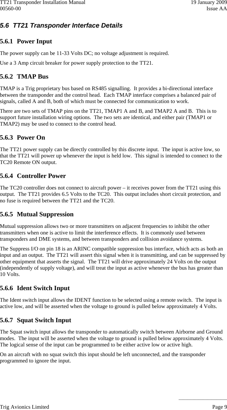 TT21 Transponder Installation Manual    19 January 2009 00560-00  Issue AA     ______________________ 5.6  TT21 Transponder Interface Details 5.6.1 Power Input The power supply can be 11-33 Volts DC; no voltage adjustment is required. Use a 3 Amp circuit breaker for power supply protection to the TT21. 5.6.2 TMAP Bus TMAP is a Trig proprietary bus based on RS485 signalling.  It provides a bi-directional interface between the transponder and the control head.  Each TMAP interface comprises a balanced pair of signals, called A and B, both of which must be connected for communication to work. There are two sets of TMAP pins on the TT21, TMAP1 A and B, and TMAP2 A and B.  This is to support future installation wiring options.  The two sets are identical, and either pair (TMAP1 or TMAP2) may be used to connect to the control head. 5.6.3 Power On The TT21 power supply can be directly controlled by this discrete input.  The input is active low, so that the TT21 will power up whenever the input is held low.  This signal is intended to connect to the TC20 Remote ON output. 5.6.4 Controller Power The TC20 controller does not connect to aircraft power – it receives power from the TT21 using this output.  The TT21 provides 6.5 Volts to the TC20.  This output includes short circuit protection, and no fuse is required between the TT21 and the TC20. 5.6.5 Mutual Suppression Mutual suppression allows two or more transmitters on adjacent frequencies to inhibit the other transmitters when one is active to limit the interference effects.  It is commonly used between transponders and DME systems, and between transponders and collision avoidance systems. The Suppress I/O on pin 18 is an ARINC compatible suppression bus interface, which acts as both an input and an output.  The TT21 will assert this signal when it is transmitting, and can be suppressed by other equipment that asserts the signal.  The TT21 will drive approximately 24 Volts on the output (independently of supply voltage), and will treat the input as active whenever the bus has greater than 10 Volts. 5.6.6 Ident Switch Input The Ident switch input allows the IDENT function to be selected using a remote switch.  The input is active low, and will be asserted when the voltage to ground is pulled below approximately 4 Volts. 5.6.7 Squat Switch Input The Squat switch input allows the transponder to automatically switch between Airborne and Ground modes.  The input will be asserted when the voltage to ground is pulled below approximately 4 Volts.  The logical sense of the input can be programmed to be either active low or active high. On an aircraft with no squat switch this input should be left unconnected, and the transponder programmed to ignore the input. Trig Avionics Limited    Page 9   