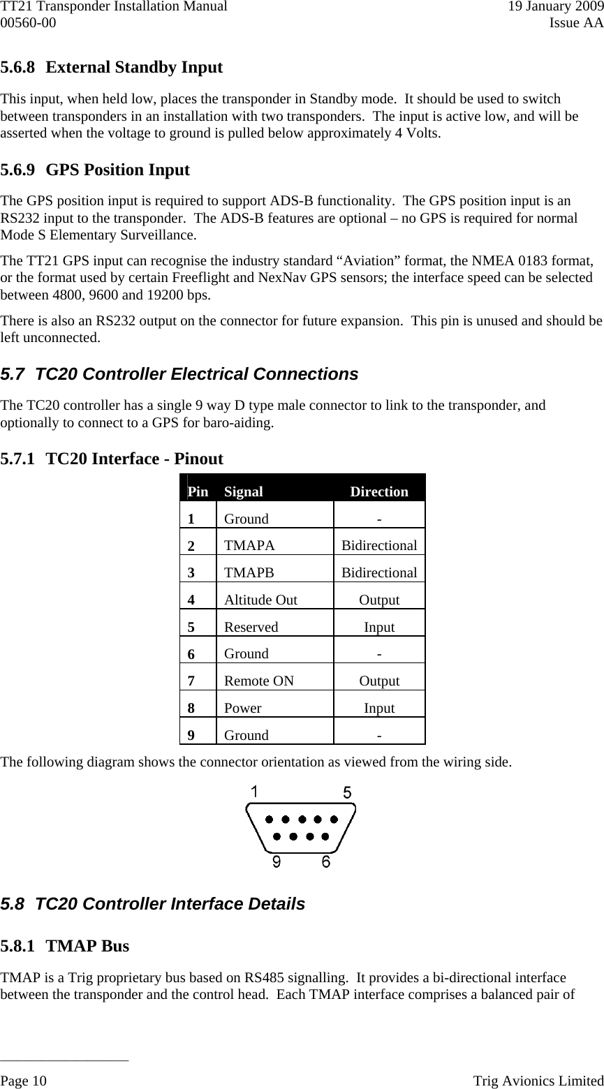 TT21 Transponder Installation Manual    19 January 2009 00560-00  Issue AA   ______________________ 5.6.8 External Standby Input This input, when held low, places the transponder in Standby mode.  It should be used to switch between transponders in an installation with two transponders.  The input is active low, and will be asserted when the voltage to ground is pulled below approximately 4 Volts. 5.6.9 GPS Position Input The GPS position input is required to support ADS-B functionality.  The GPS position input is an RS232 input to the transponder.  The ADS-B features are optional – no GPS is required for normal Mode S Elementary Surveillance. The TT21 GPS input can recognise the industry standard “Aviation” format, the NMEA 0183 format, or the format used by certain Freeflight and NexNav GPS sensors; the interface speed can be selected between 4800, 9600 and 19200 bps. There is also an RS232 output on the connector for future expansion.  This pin is unused and should be left unconnected. 5.7  TC20 Controller Electrical Connections The TC20 controller has a single 9 way D type male connector to link to the transponder, and optionally to connect to a GPS for baro-aiding. 5.7.1 TC20 Interface - Pinout Pin  Signal  Direction 1  Ground - 2  TMAPA Bidirectional 3  TMAPB Bidirectional 4  Altitude Out  Output 5  Reserved Input 6  Ground - 7  Remote ON  Output 8  Power Input 9  Ground - The following diagram shows the connector orientation as viewed from the wiring side.  5.8  TC20 Controller Interface Details 5.8.1 TMAP Bus TMAP is a Trig proprietary bus based on RS485 signalling.  It provides a bi-directional interface between the transponder and the control head.  Each TMAP interface comprises a balanced pair of Page 10    Trig Avionics Limited  