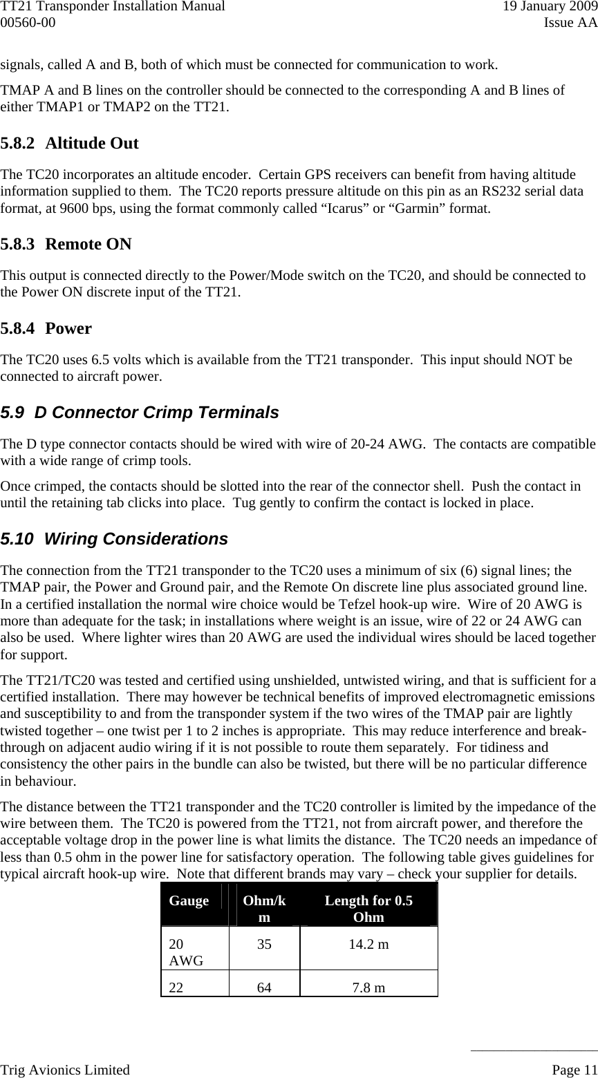 TT21 Transponder Installation Manual    19 January 2009 00560-00  Issue AA     ______________________ signals, called A and B, both of which must be connected for communication to work. TMAP A and B lines on the controller should be connected to the corresponding A and B lines of either TMAP1 or TMAP2 on the TT21. 5.8.2 Altitude Out The TC20 incorporates an altitude encoder.  Certain GPS receivers can benefit from having altitude information supplied to them.  The TC20 reports pressure altitude on this pin as an RS232 serial data format, at 9600 bps, using the format commonly called “Icarus” or “Garmin” format. 5.8.3 Remote ON This output is connected directly to the Power/Mode switch on the TC20, and should be connected to the Power ON discrete input of the TT21. 5.8.4 Power The TC20 uses 6.5 volts which is available from the TT21 transponder.  This input should NOT be connected to aircraft power. 5.9  D Connector Crimp Terminals The D type connector contacts should be wired with wire of 20-24 AWG.  The contacts are compatible with a wide range of crimp tools. Once crimped, the contacts should be slotted into the rear of the connector shell.  Push the contact in until the retaining tab clicks into place.  Tug gently to confirm the contact is locked in place. 5.10 Wiring Considerations The connection from the TT21 transponder to the TC20 uses a minimum of six (6) signal lines; the TMAP pair, the Power and Ground pair, and the Remote On discrete line plus associated ground line.  In a certified installation the normal wire choice would be Tefzel hook-up wire.  Wire of 20 AWG is more than adequate for the task; in installations where weight is an issue, wire of 22 or 24 AWG can also be used.  Where lighter wires than 20 AWG are used the individual wires should be laced together for support. The TT21/TC20 was tested and certified using unshielded, untwisted wiring, and that is sufficient for a certified installation.  There may however be technical benefits of improved electromagnetic emissions and susceptibility to and from the transponder system if the two wires of the TMAP pair are lightly twisted together – one twist per 1 to 2 inches is appropriate.  This may reduce interference and break-through on adjacent audio wiring if it is not possible to route them separately.  For tidiness and consistency the other pairs in the bundle can also be twisted, but there will be no particular difference in behaviour. The distance between the TT21 transponder and the TC20 controller is limited by the impedance of the wire between them.  The TC20 is powered from the TT21, not from aircraft power, and therefore the acceptable voltage drop in the power line is what limits the distance.  The TC20 needs an impedance of less than 0.5 ohm in the power line for satisfactory operation.  The following table gives guidelines for typical aircraft hook-up wire.  Note that different brands may vary – check your supplier for details. Gauge  Ohm/km  Length for 0.5 Ohm 20 AWG  35 14.2 m 22 64  7.8 m Trig Avionics Limited    Page 11   